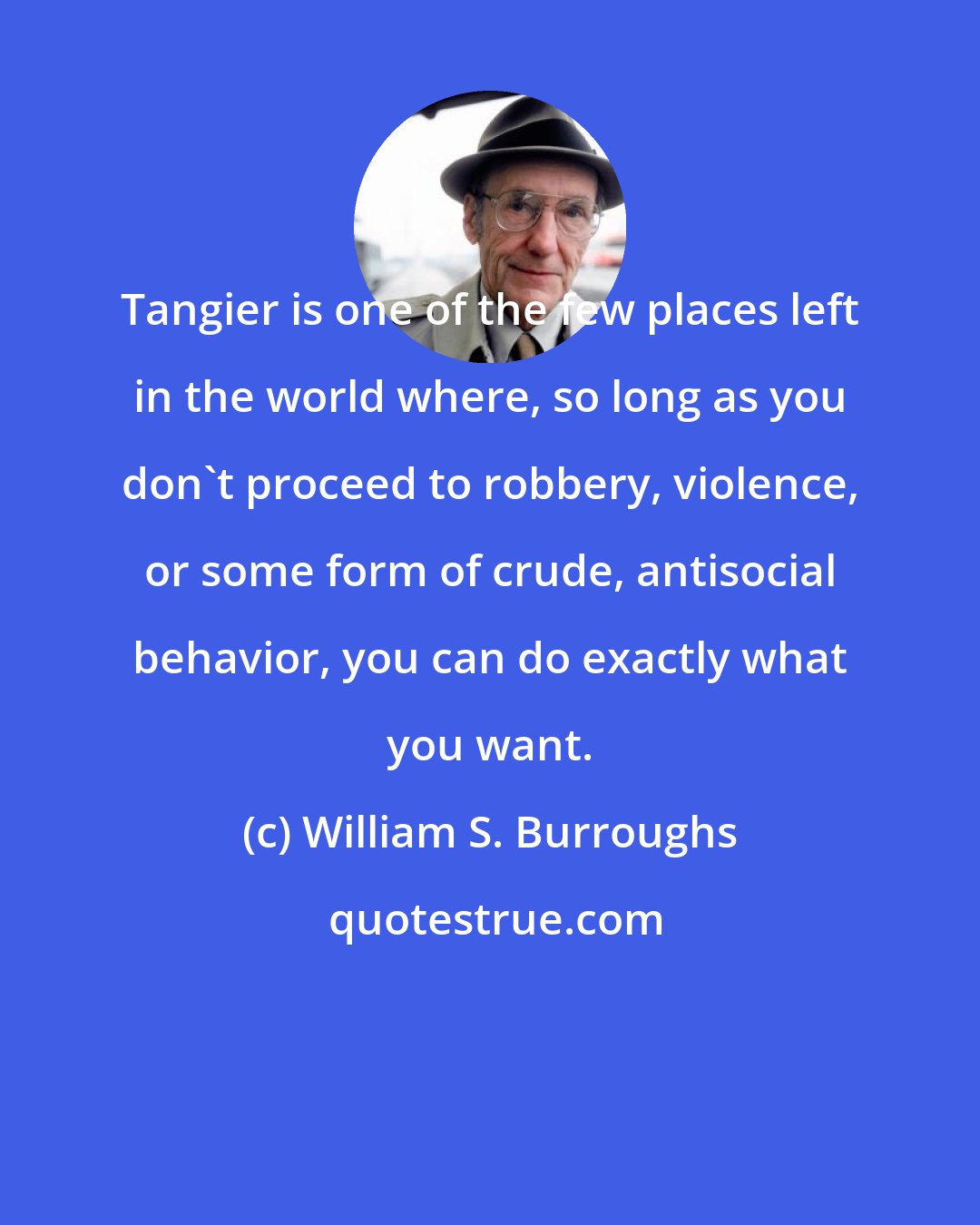 William S. Burroughs: Tangier is one of the few places left in the world where, so long as you don't proceed to robbery, violence, or some form of crude, antisocial behavior, you can do exactly what you want.