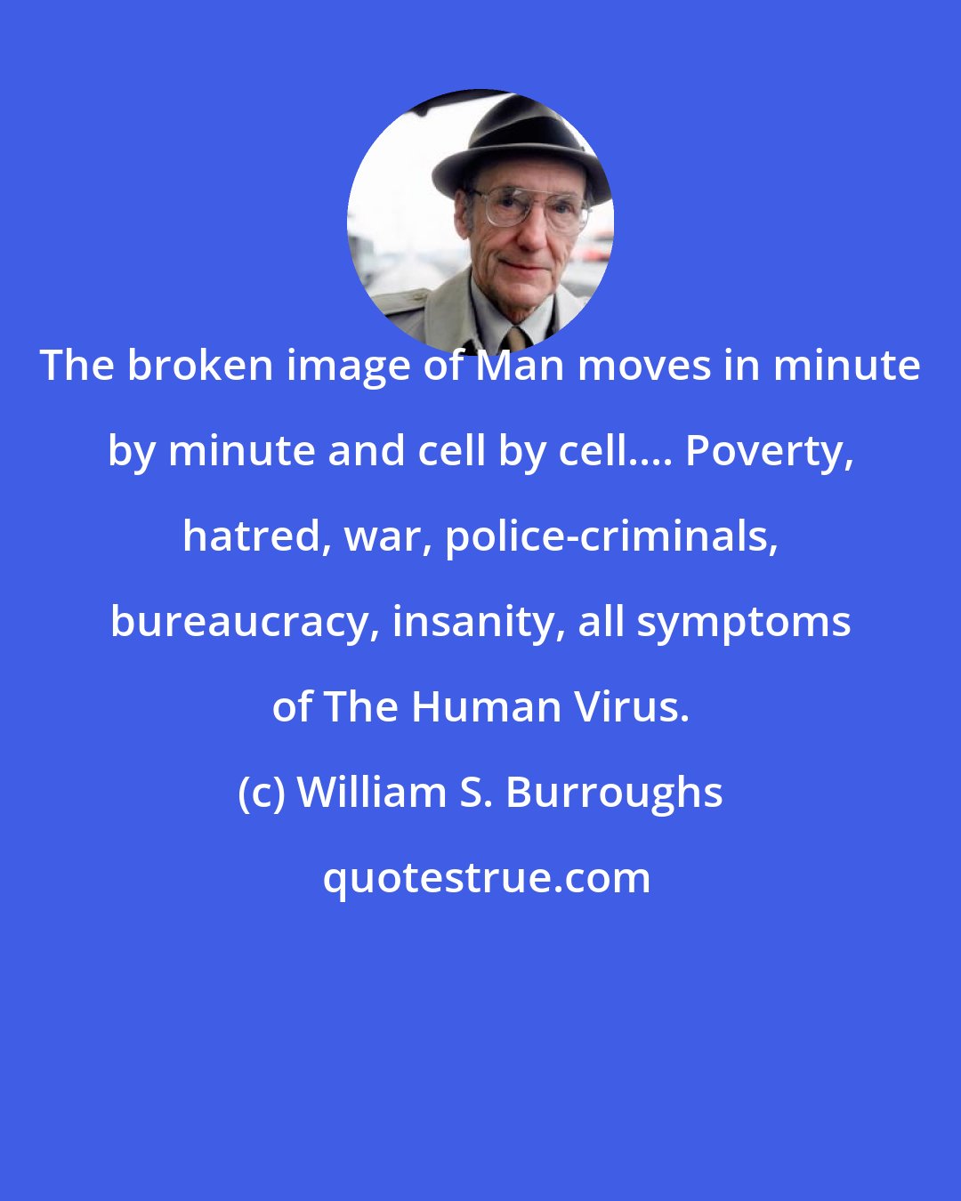 William S. Burroughs: The broken image of Man moves in minute by minute and cell by cell.... Poverty, hatred, war, police-criminals, bureaucracy, insanity, all symptoms of The Human Virus.