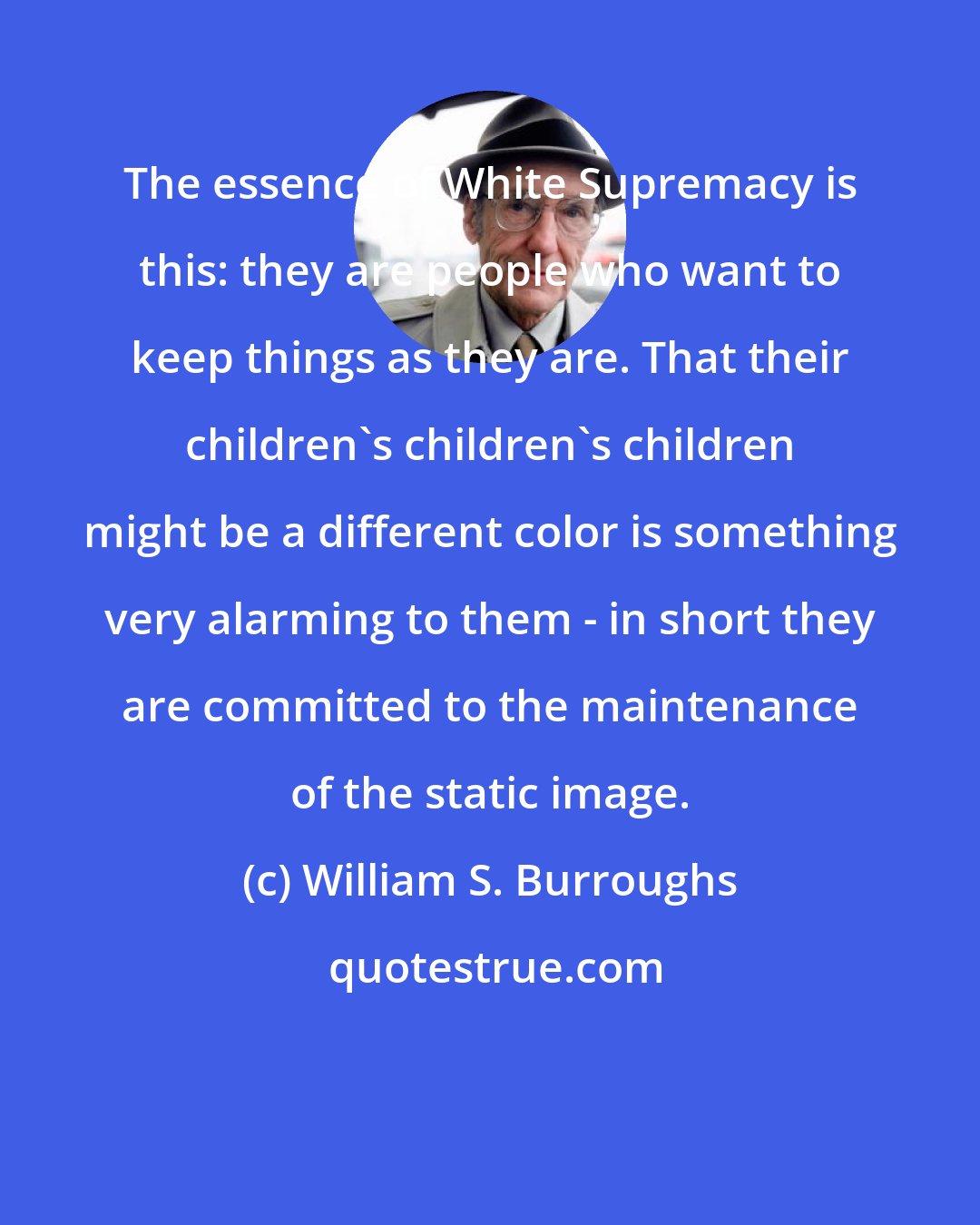 William S. Burroughs: The essence of White Supremacy is this: they are people who want to keep things as they are. That their children's children's children might be a different color is something very alarming to them - in short they are committed to the maintenance of the static image.