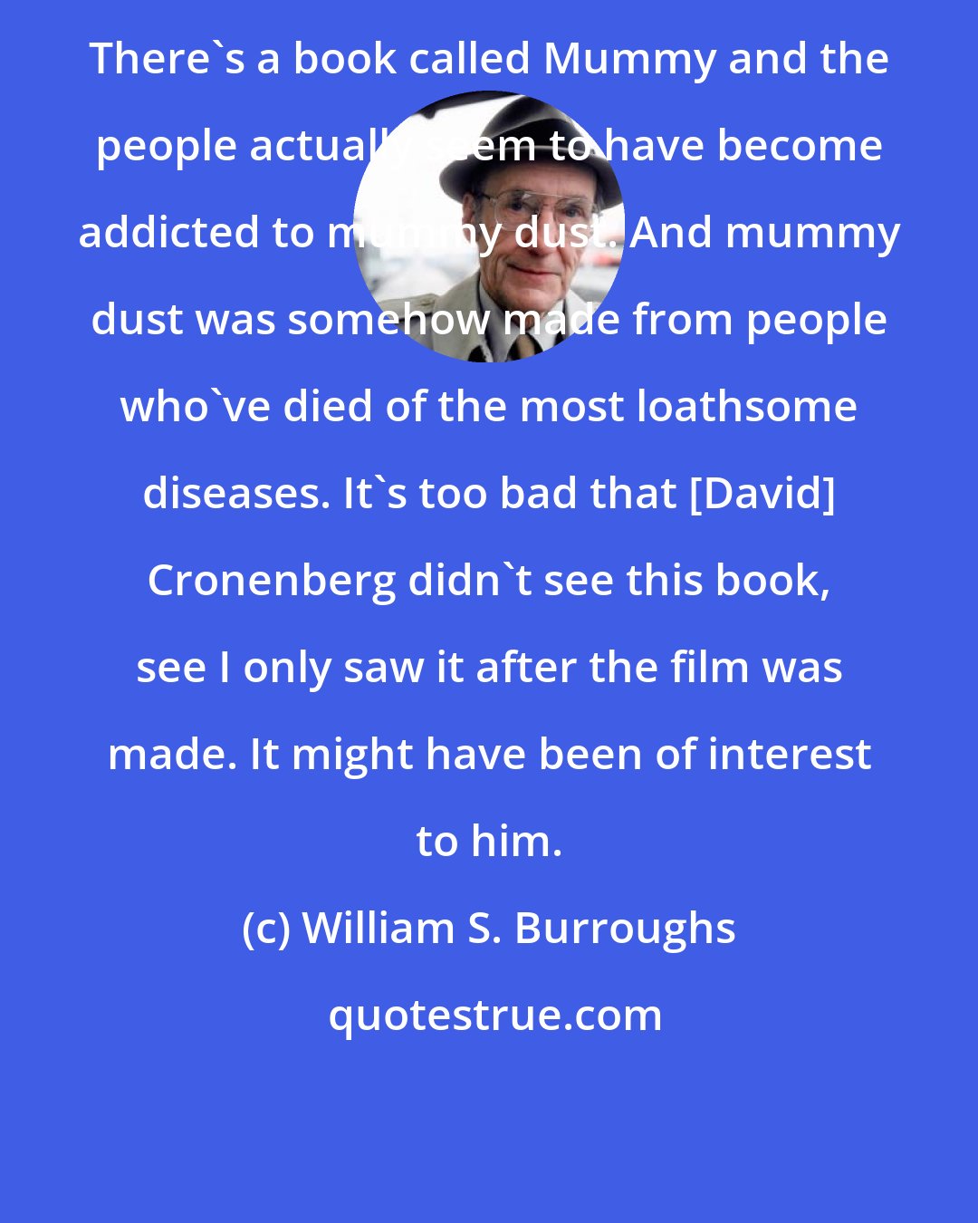 William S. Burroughs: There's a book called Mummy and the people actually seem to have become addicted to mummy dust. And mummy dust was somehow made from people who've died of the most loathsome diseases. It's too bad that [David] Cronenberg didn't see this book, see I only saw it after the film was made. It might have been of interest to him.