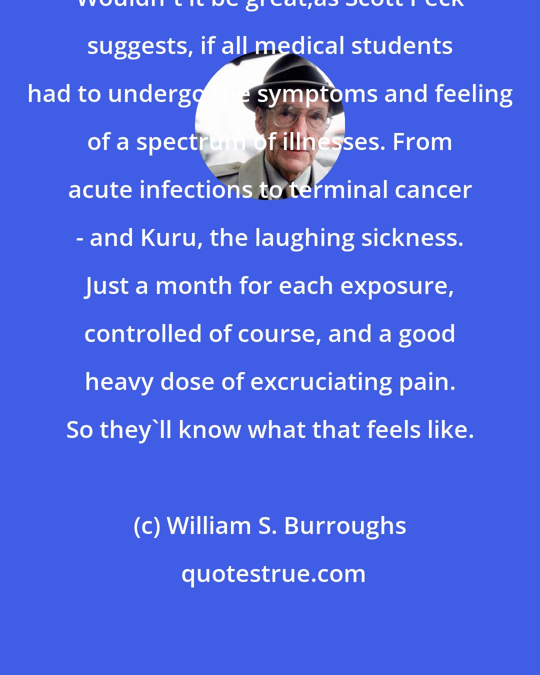 William S. Burroughs: Wouldn't it be great,as Scott Peck suggests, if all medical students had to undergo the symptoms and feeling of a spectrum of illnesses. From acute infections to terminal cancer - and Kuru, the laughing sickness. Just a month for each exposure, controlled of course, and a good heavy dose of excruciating pain. So they'll know what that feels like.