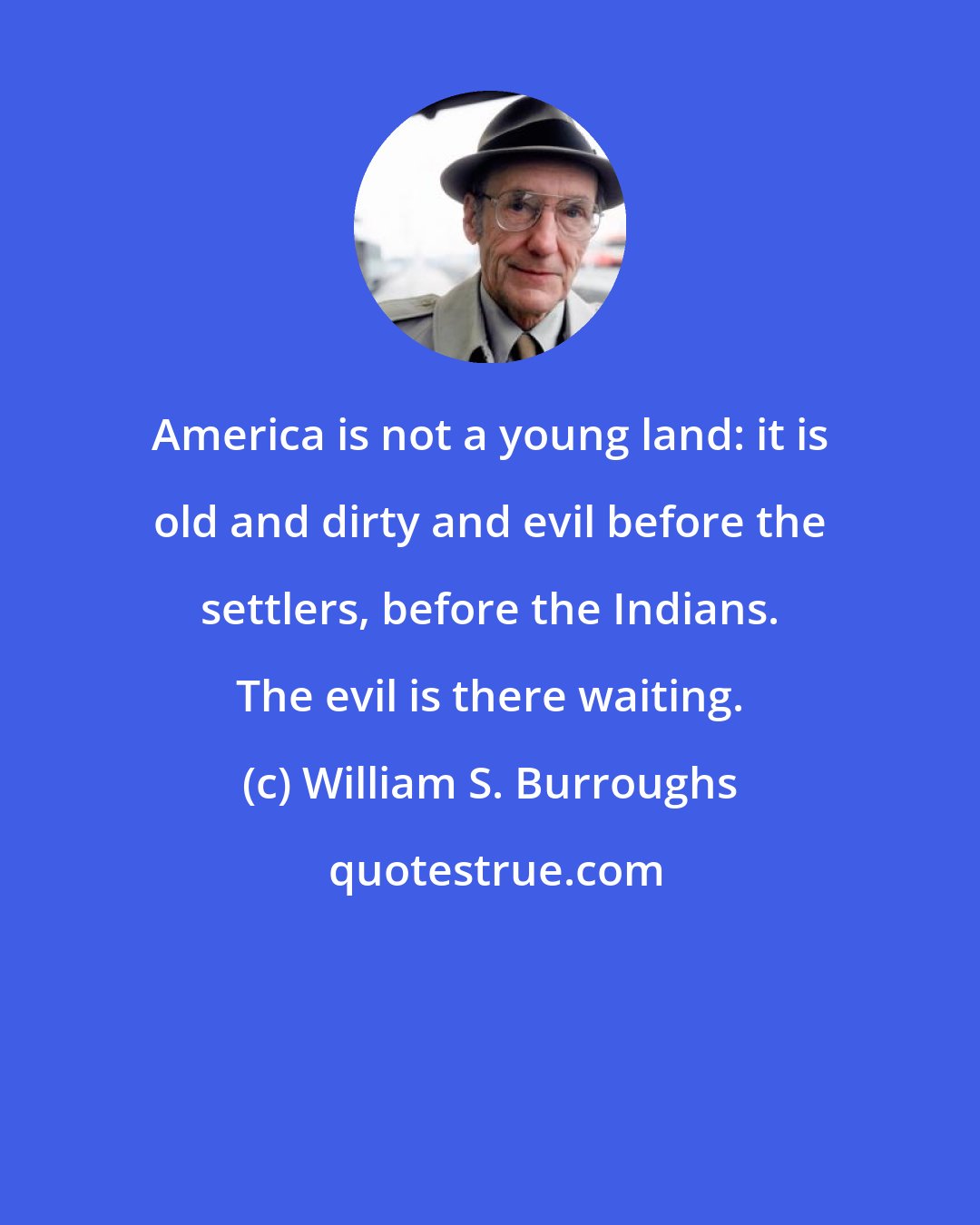 William S. Burroughs: America is not a young land: it is old and dirty and evil before the settlers, before the Indians. The evil is there waiting.