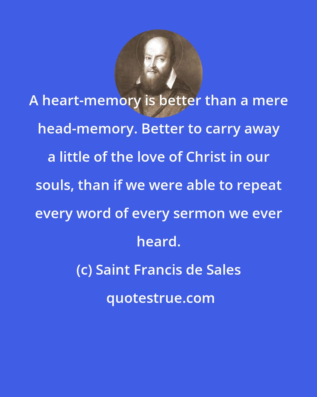 Saint Francis de Sales: A heart-memory is better than a mere head-memory. Better to carry away a little of the love of Christ in our souls, than if we were able to repeat every word of every sermon we ever heard.