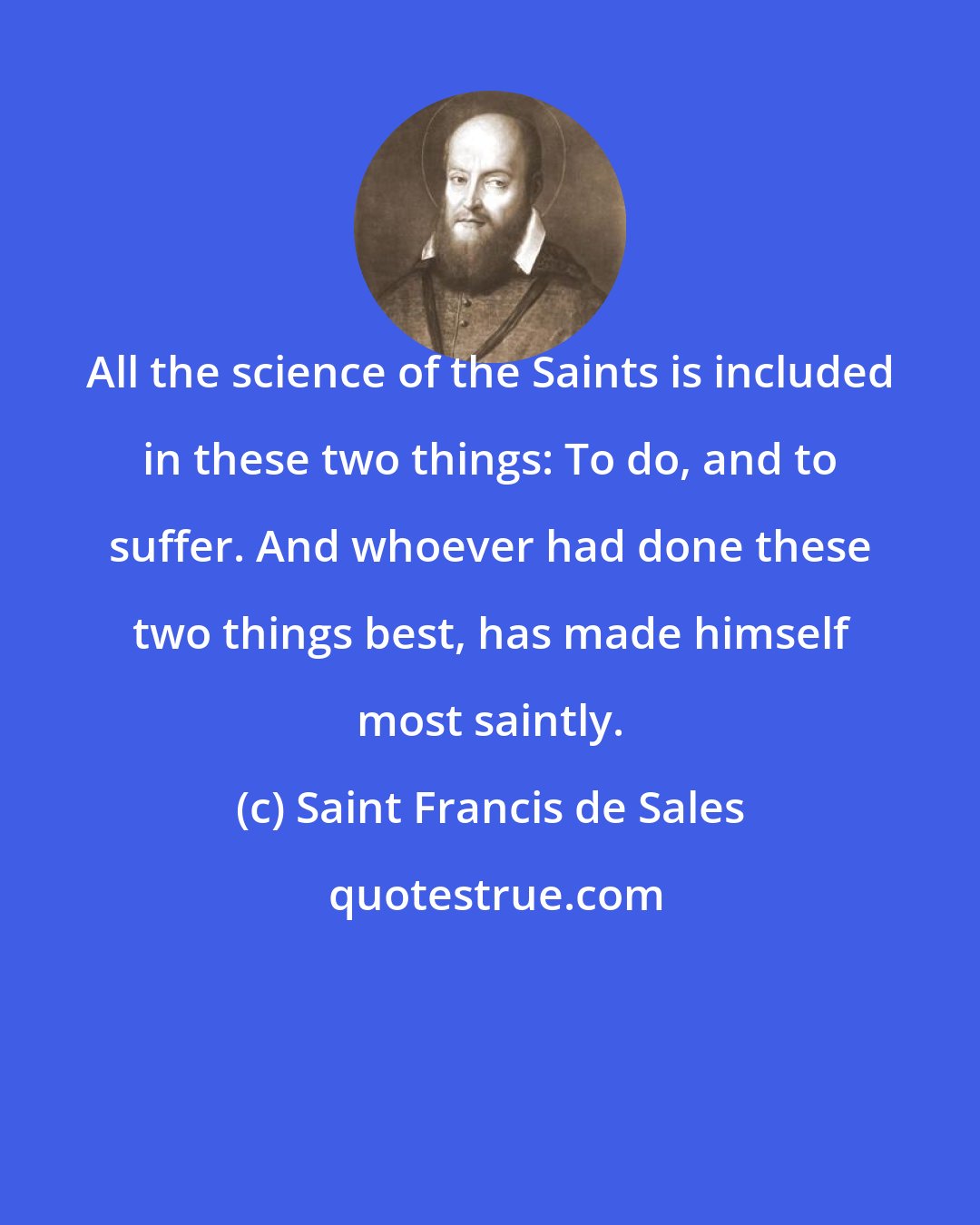 Saint Francis de Sales: All the science of the Saints is included in these two things: To do, and to suffer. And whoever had done these two things best, has made himself most saintly.