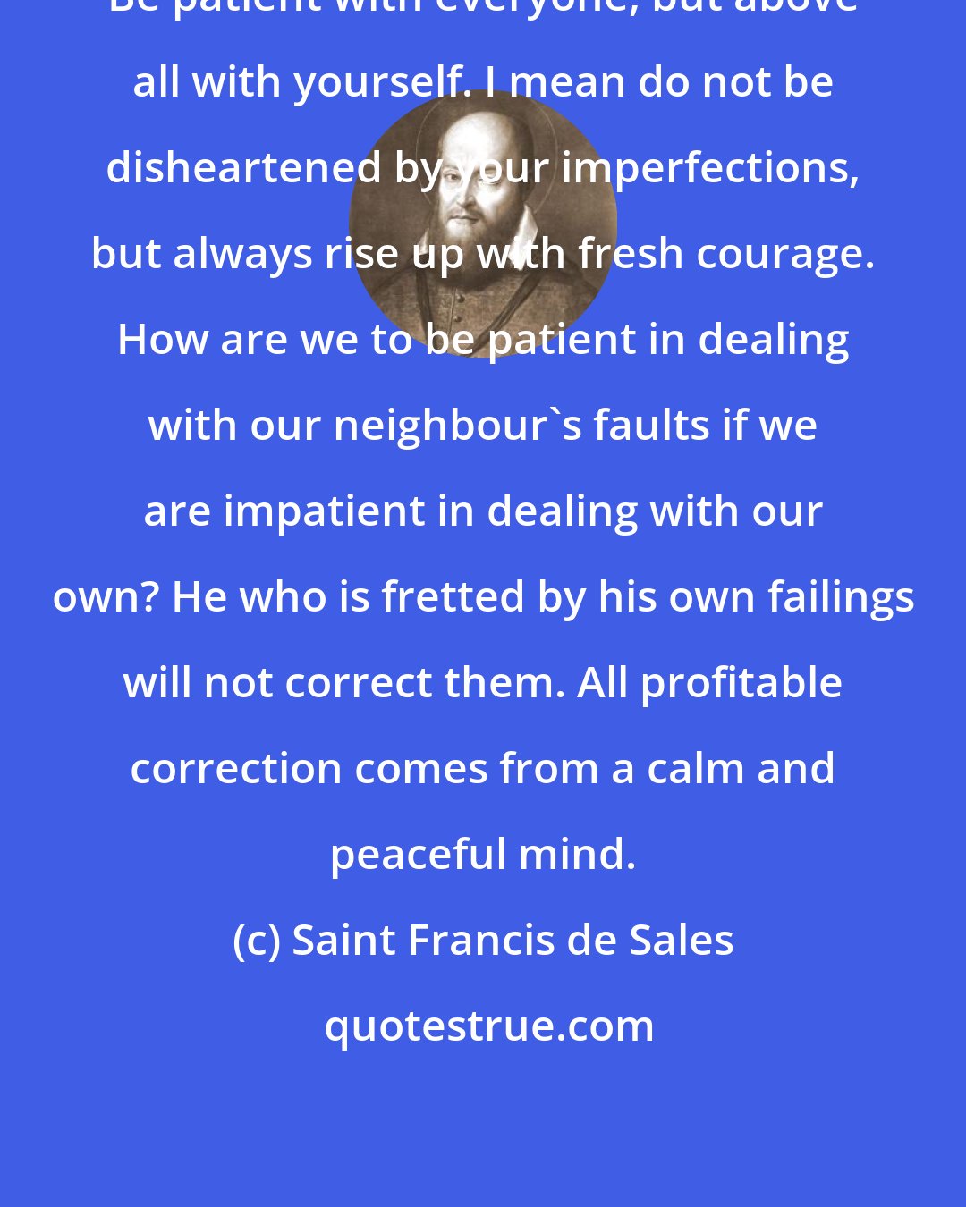 Saint Francis de Sales: Be patient with everyone, but above all with yourself. I mean do not be disheartened by your imperfections, but always rise up with fresh courage. How are we to be patient in dealing with our neighbour's faults if we are impatient in dealing with our own? He who is fretted by his own failings will not correct them. All profitable correction comes from a calm and peaceful mind.