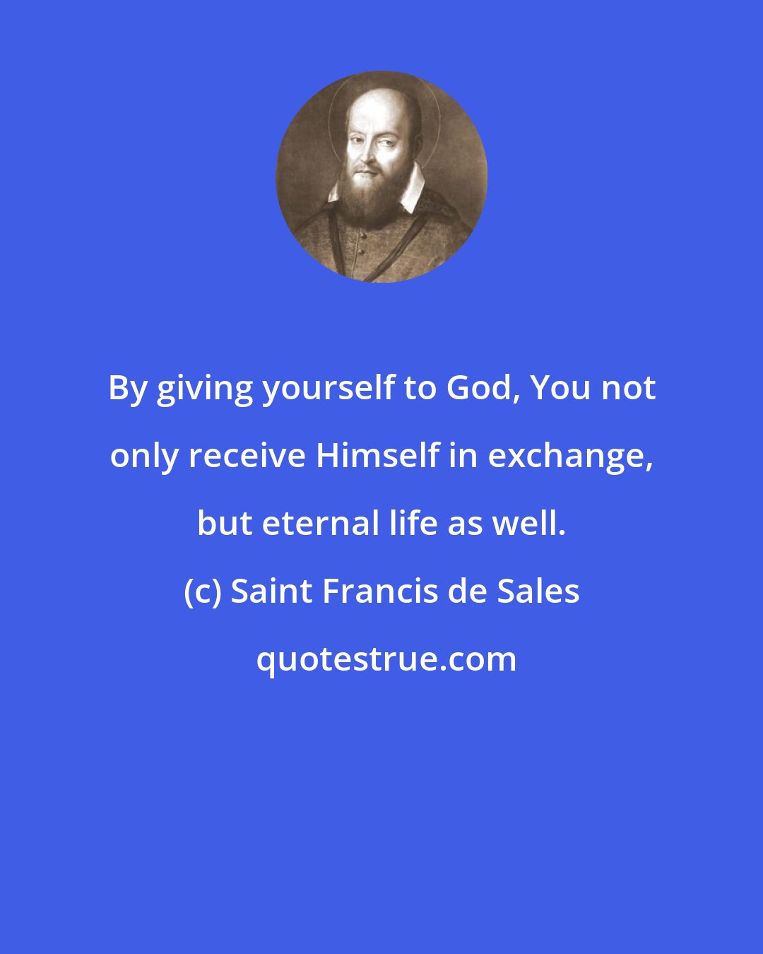 Saint Francis de Sales: By giving yourself to God, You not only receive Himself in exchange, but eternal life as well.