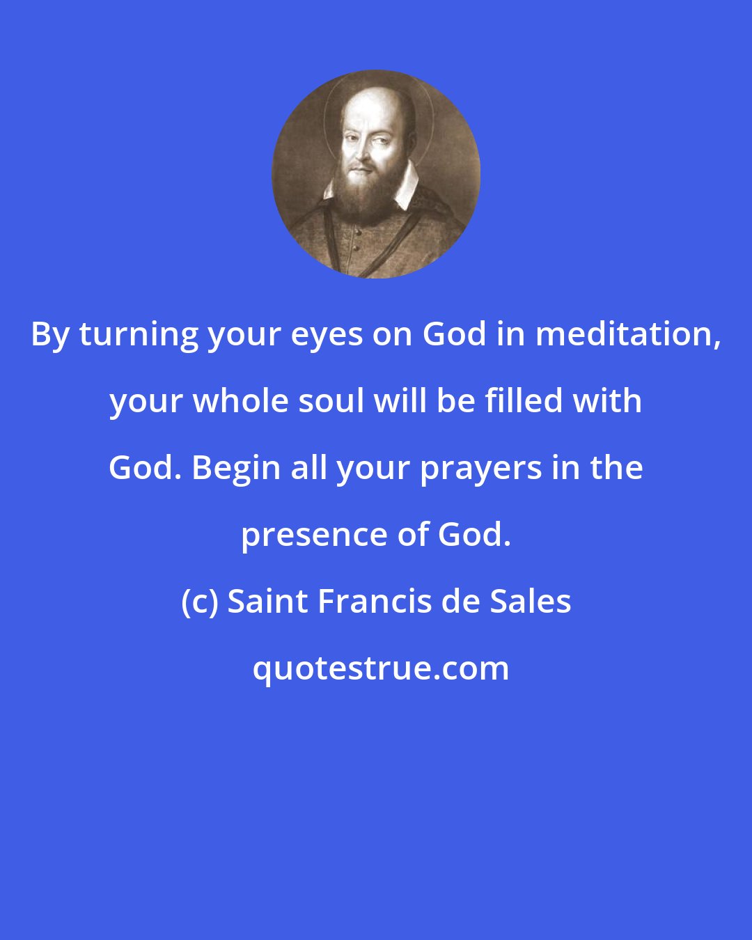 Saint Francis de Sales: By turning your eyes on God in meditation, your whole soul will be filled with God. Begin all your prayers in the presence of God.