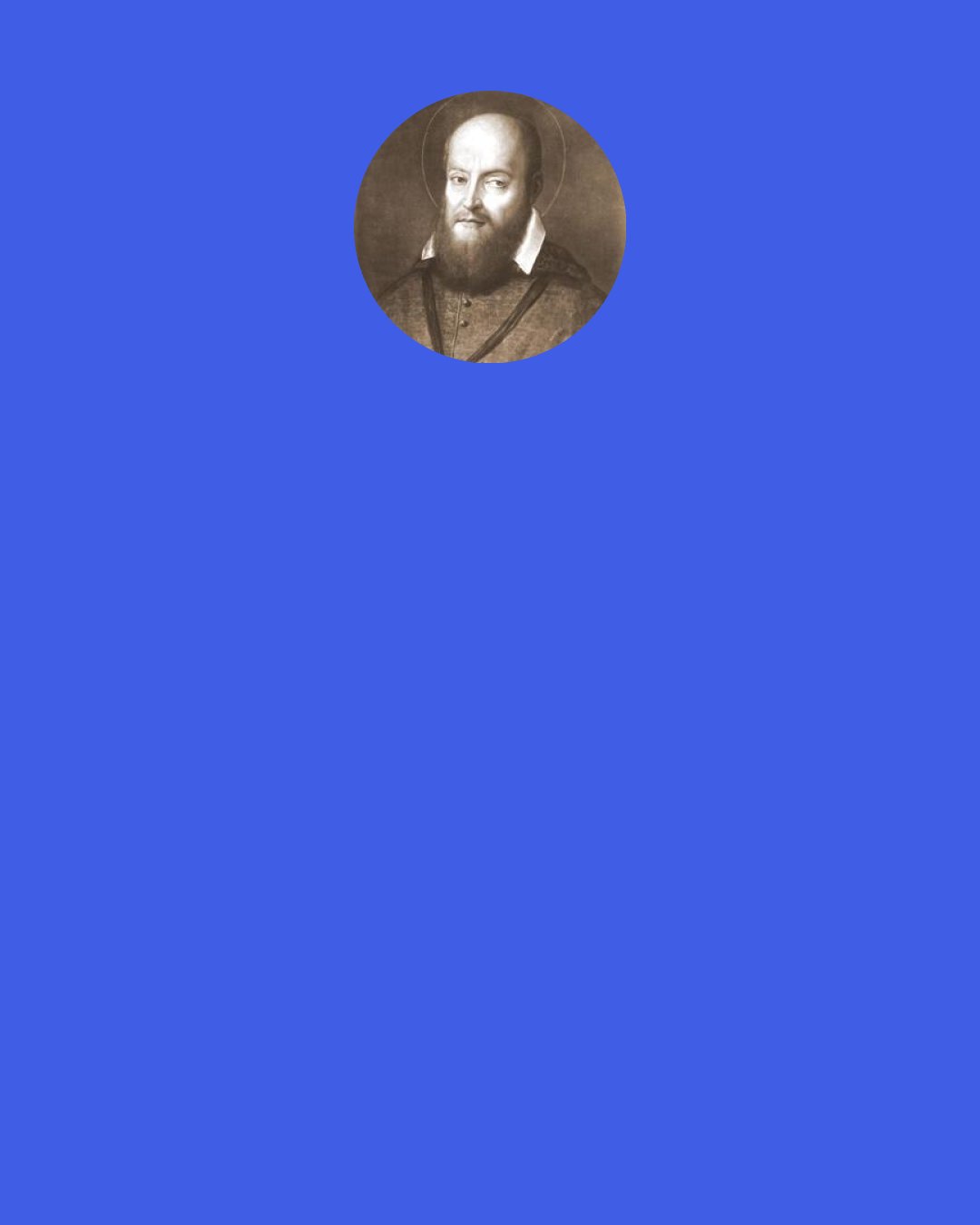 Saint Francis de Sales: Do not desire crosses, unless you have borne those already laid upon you well — it is an abuse to long after martyrdom while unable to bear an insult patiently.