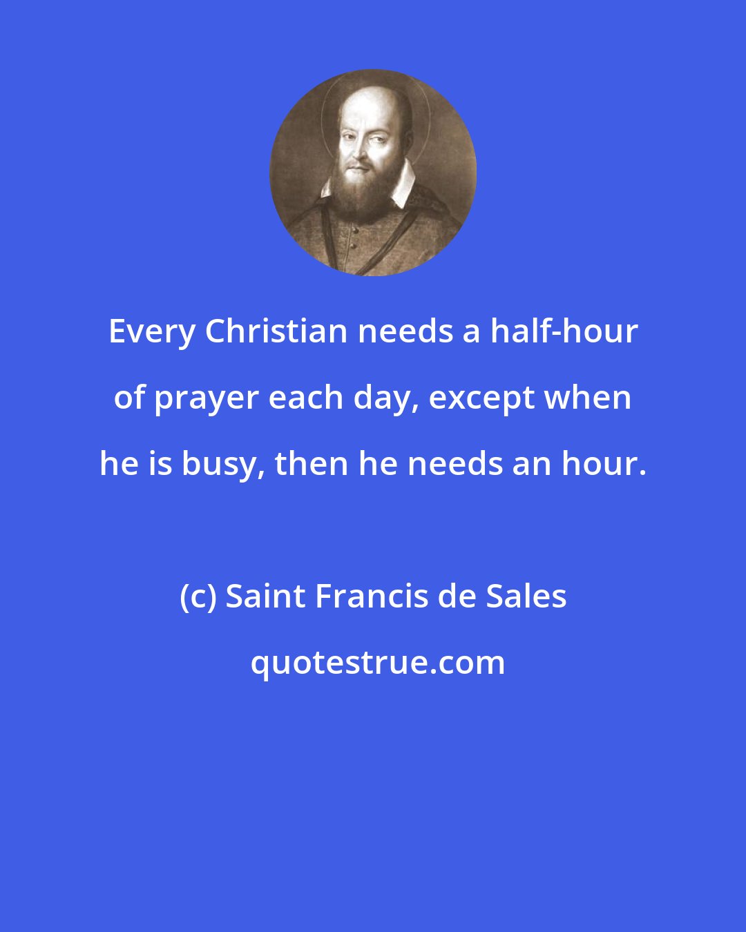 Saint Francis de Sales: Every Christian needs a half-hour of prayer each day, except when he is busy, then he needs an hour.