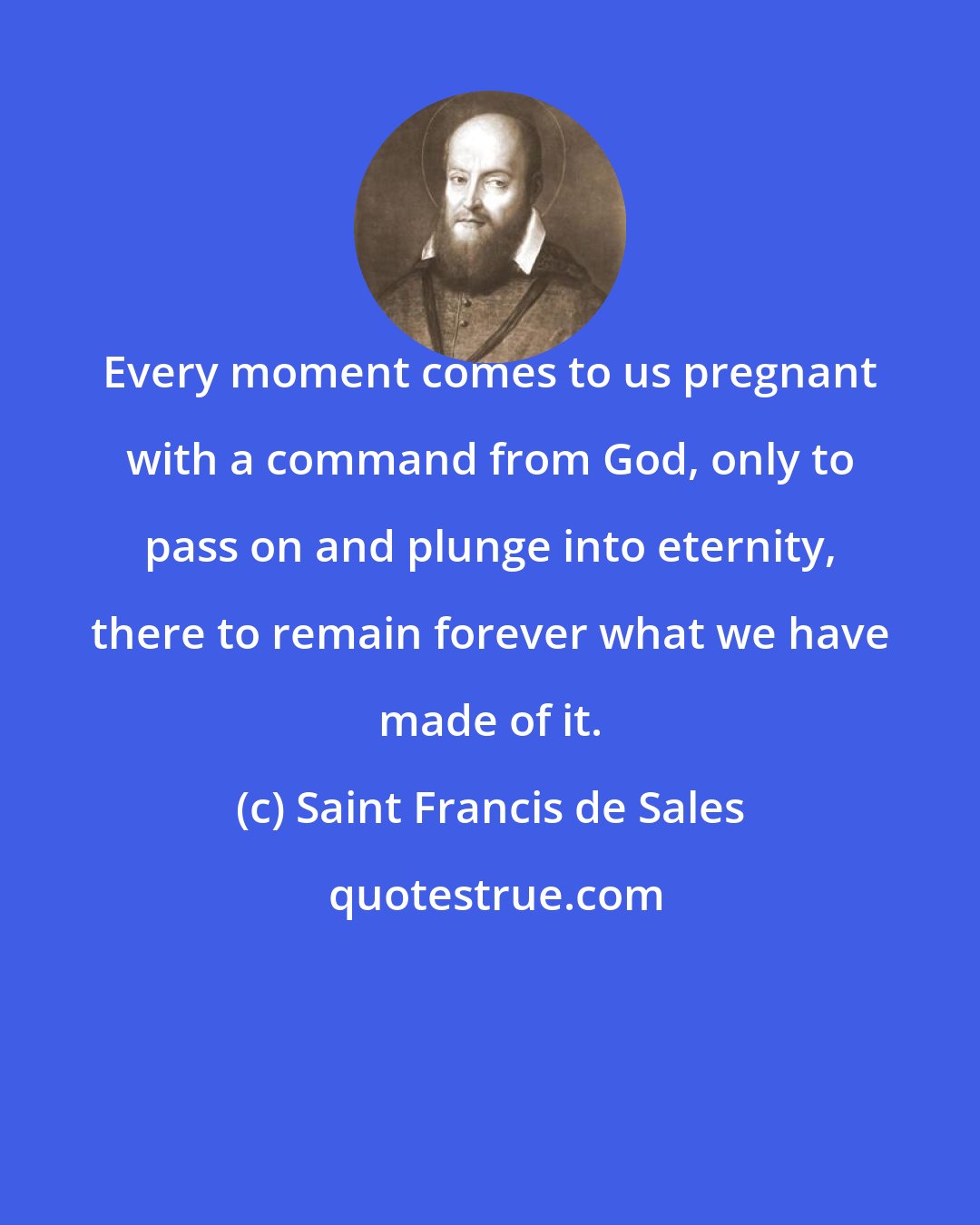 Saint Francis de Sales: Every moment comes to us pregnant with a command from God, only to pass on and plunge into eternity, there to remain forever what we have made of it.