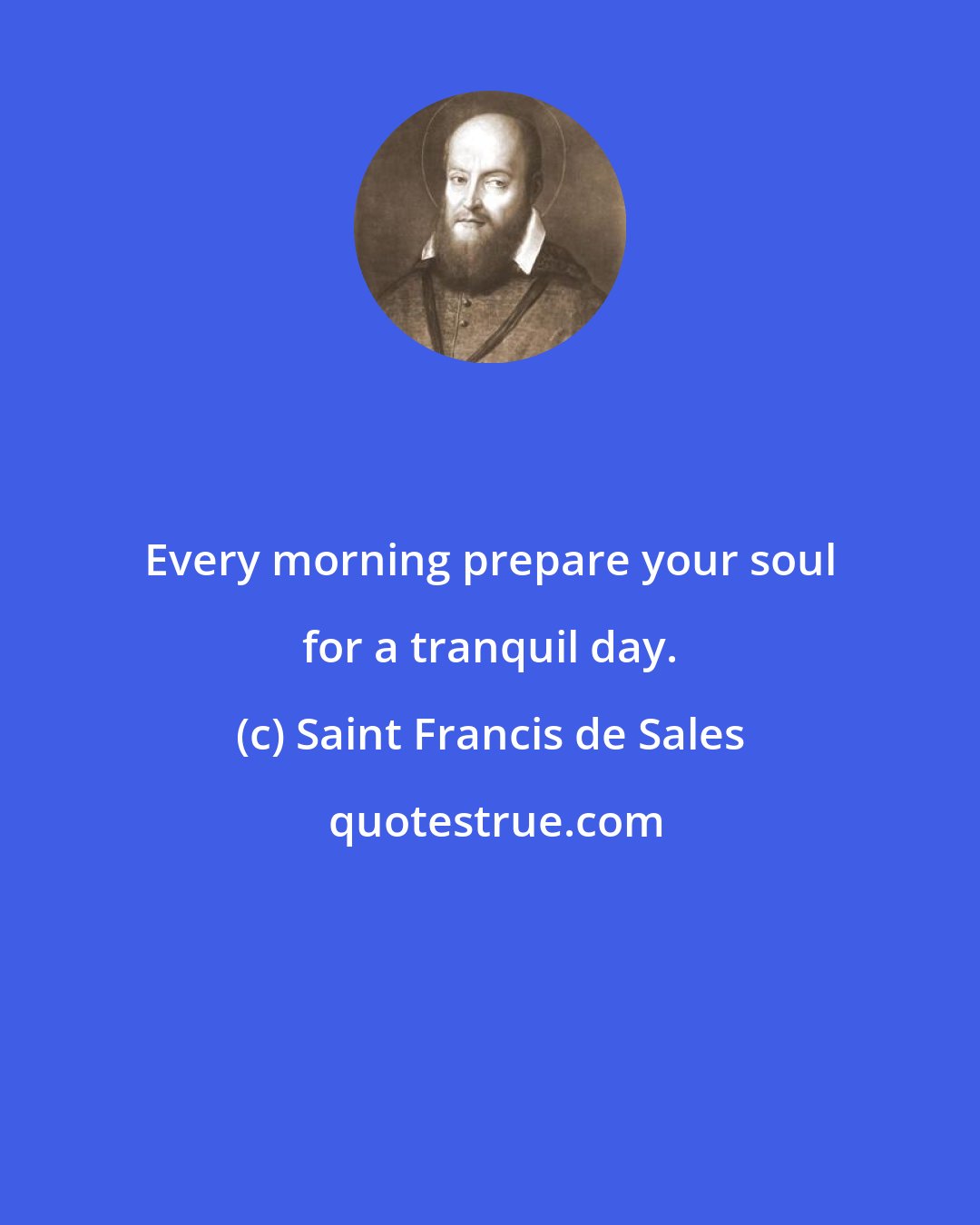 Saint Francis de Sales: Every morning prepare your soul for a tranquil day.