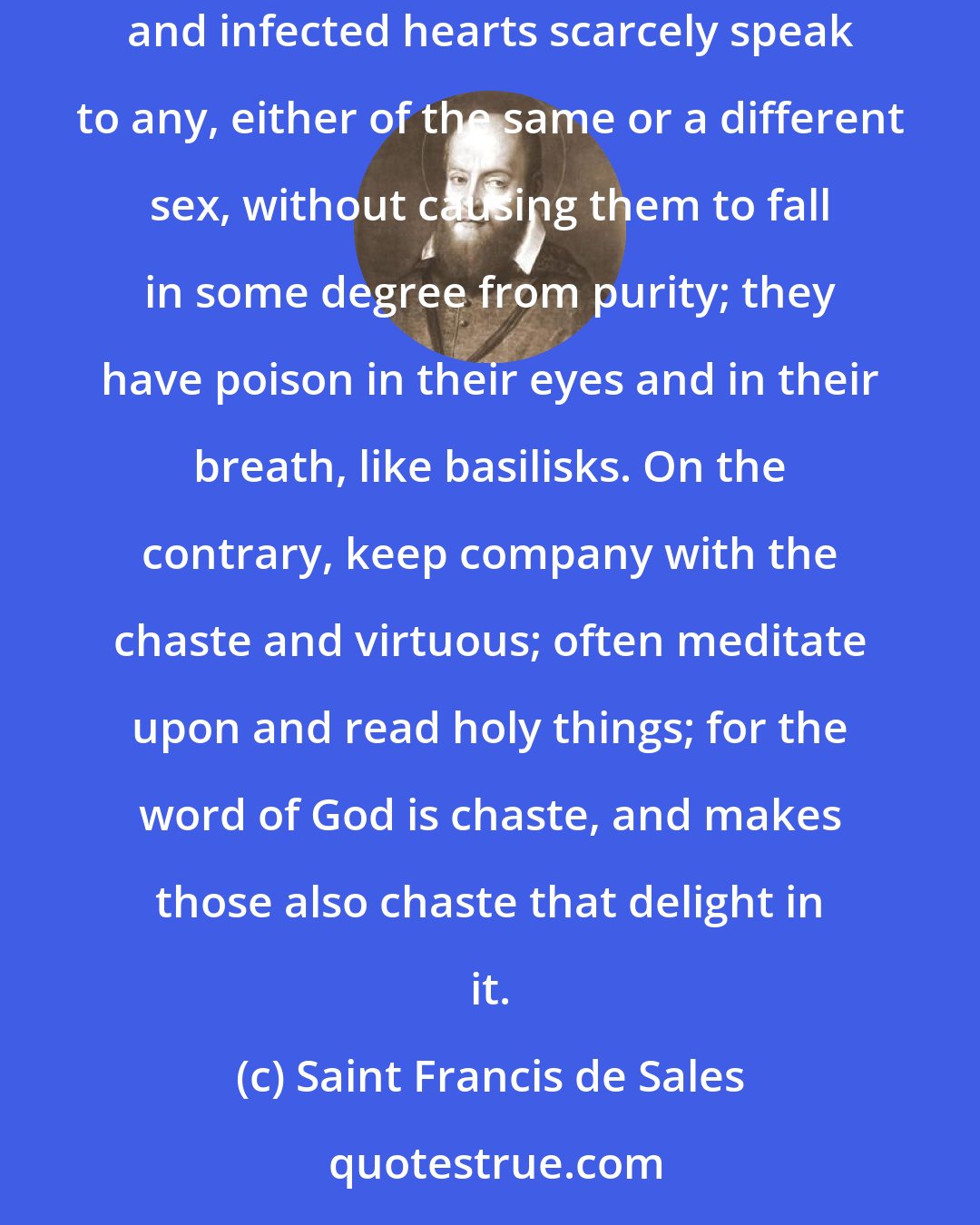 Saint Francis de Sales: Frequent not the company of immodest persons, especially if they be also impudent, as is generally the case; ...these corrupted souls and infected hearts scarcely speak to any, either of the same or a different sex, without causing them to fall in some degree from purity; they have poison in their eyes and in their breath, like basilisks. On the contrary, keep company with the chaste and virtuous; often meditate upon and read holy things; for the word of God is chaste, and makes those also chaste that delight in it.