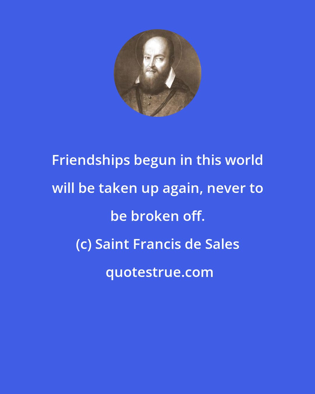 Saint Francis de Sales: Friendships begun in this world will be taken up again, never to be broken off.
