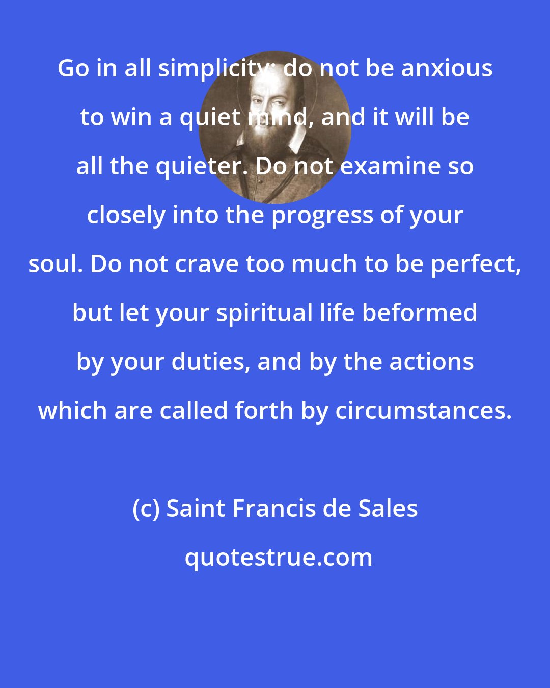 Saint Francis de Sales: Go in all simplicity; do not be anxious to win a quiet mind, and it will be all the quieter. Do not examine so closely into the progress of your soul. Do not crave too much to be perfect, but let your spiritual life beformed by your duties, and by the actions which are called forth by circumstances.