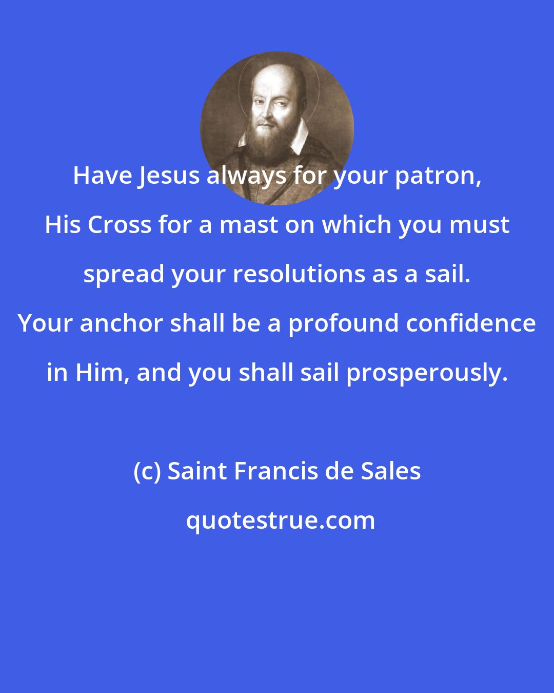 Saint Francis de Sales: Have Jesus always for your patron, His Cross for a mast on which you must spread your resolutions as a sail. Your anchor shall be a profound confidence in Him, and you shall sail prosperously.