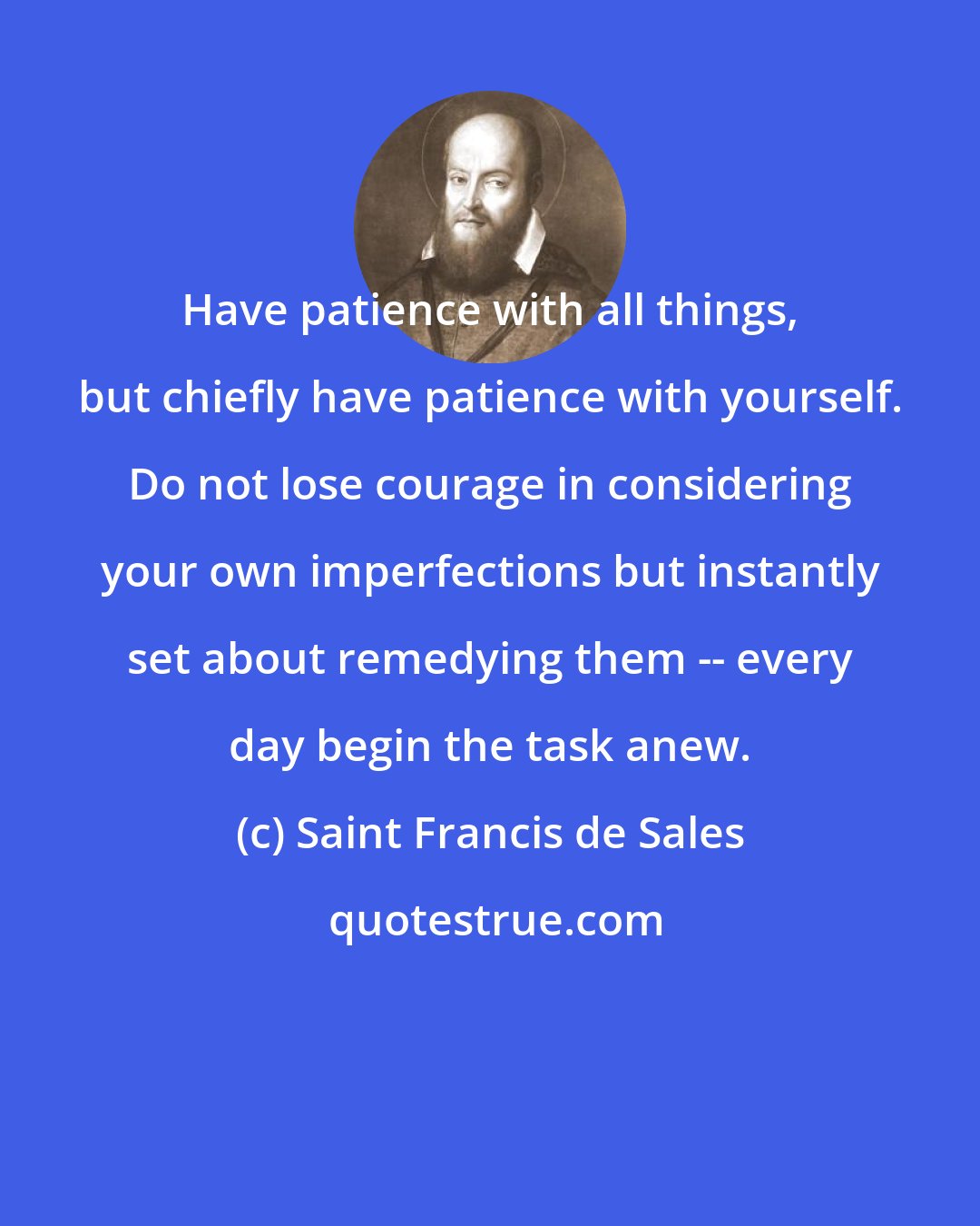 Saint Francis de Sales: Have patience with all things, but chiefly have patience with yourself. Do not lose courage in considering your own imperfections but instantly set about remedying them -- every day begin the task anew.