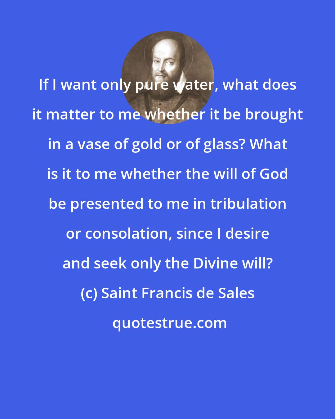 Saint Francis de Sales: If I want only pure water, what does it matter to me whether it be brought in a vase of gold or of glass? What is it to me whether the will of God be presented to me in tribulation or consolation, since I desire and seek only the Divine will?