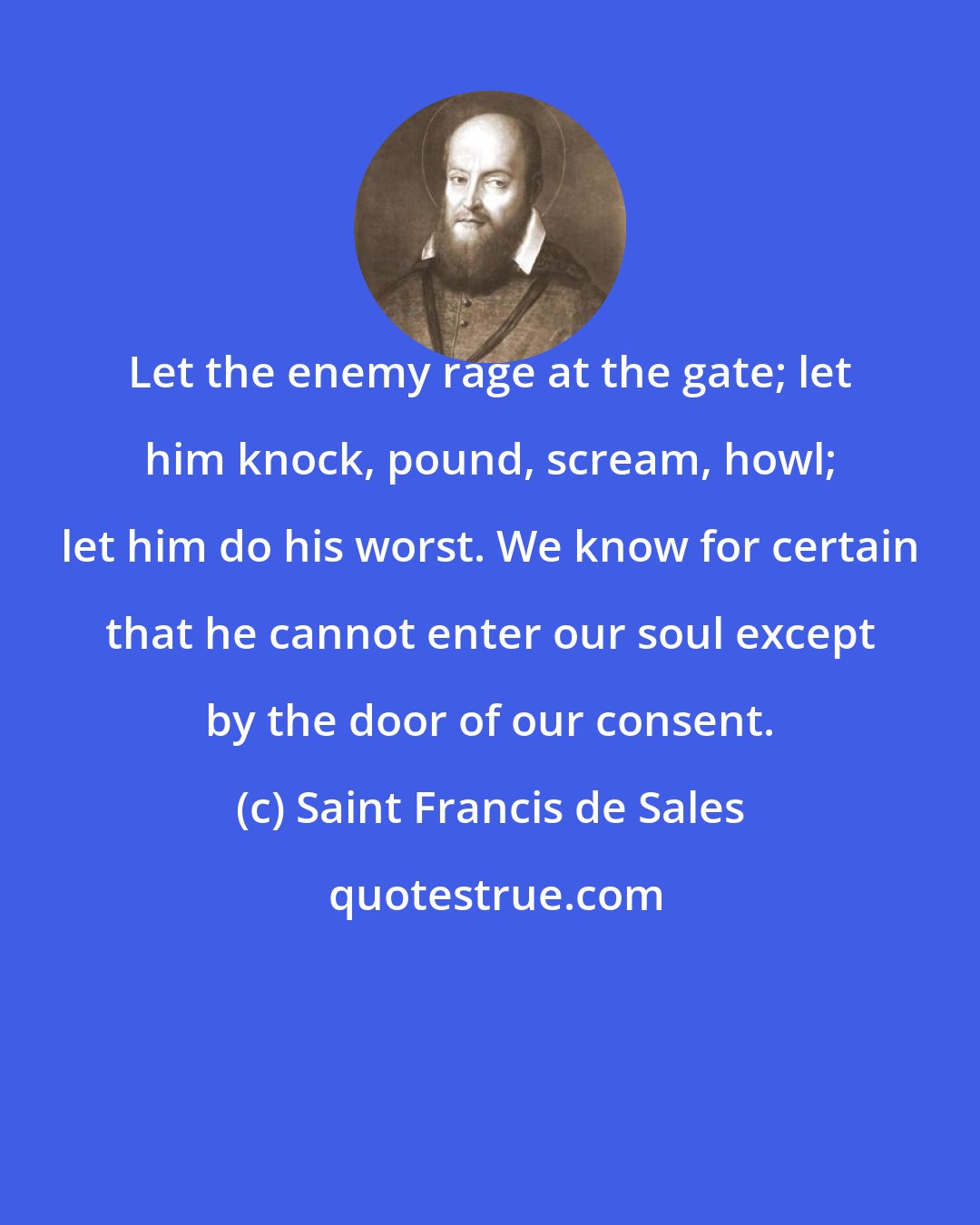 Saint Francis de Sales: Let the enemy rage at the gate; let him knock, pound, scream, howl; let him do his worst. We know for certain that he cannot enter our soul except by the door of our consent.