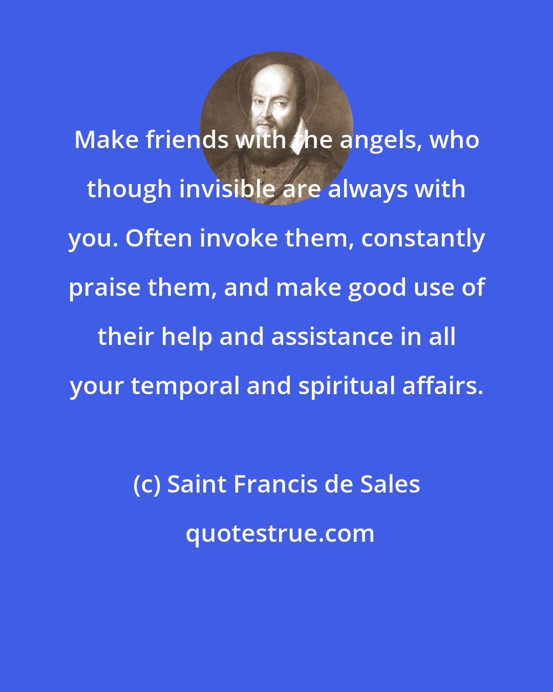 Saint Francis de Sales: Make friends with the angels, who though invisible are always with you. Often invoke them, constantly praise them, and make good use of their help and assistance in all your temporal and spiritual affairs.