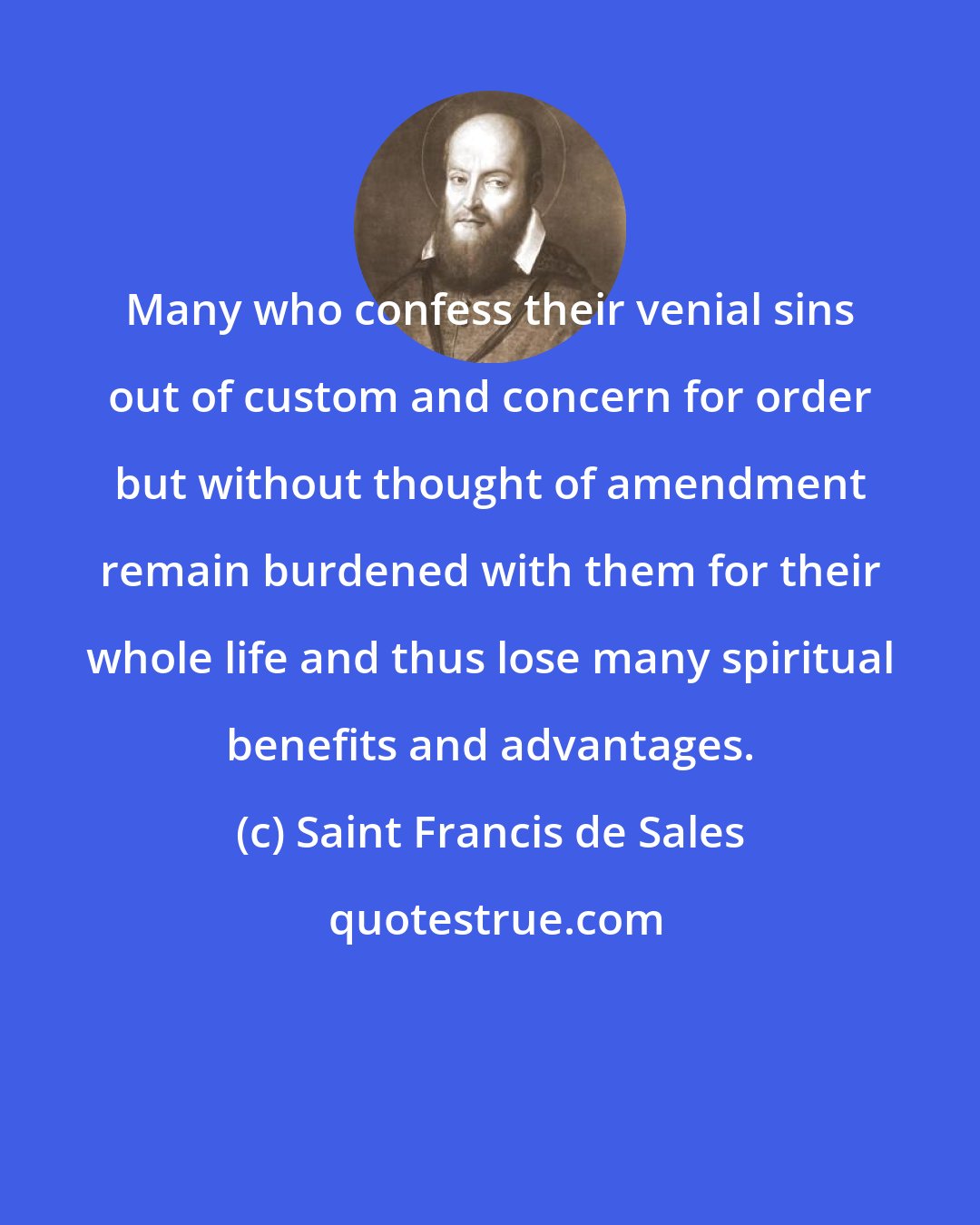 Saint Francis de Sales: Many who confess their venial sins out of custom and concern for order but without thought of amendment remain burdened with them for their whole life and thus lose many spiritual benefits and advantages.