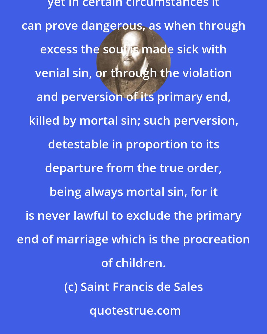 Saint Francis de Sales: Marital intercourse is certainly holy, lawful and praiseworthy in itself and profitable to society, yet in certain circumstances it can prove dangerous, as when through excess the soul is made sick with venial sin, or through the violation and perversion of its primary end, killed by mortal sin; such perversion, detestable in proportion to its departure from the true order, being always mortal sin, for it is never lawful to exclude the primary end of marriage which is the procreation of children.