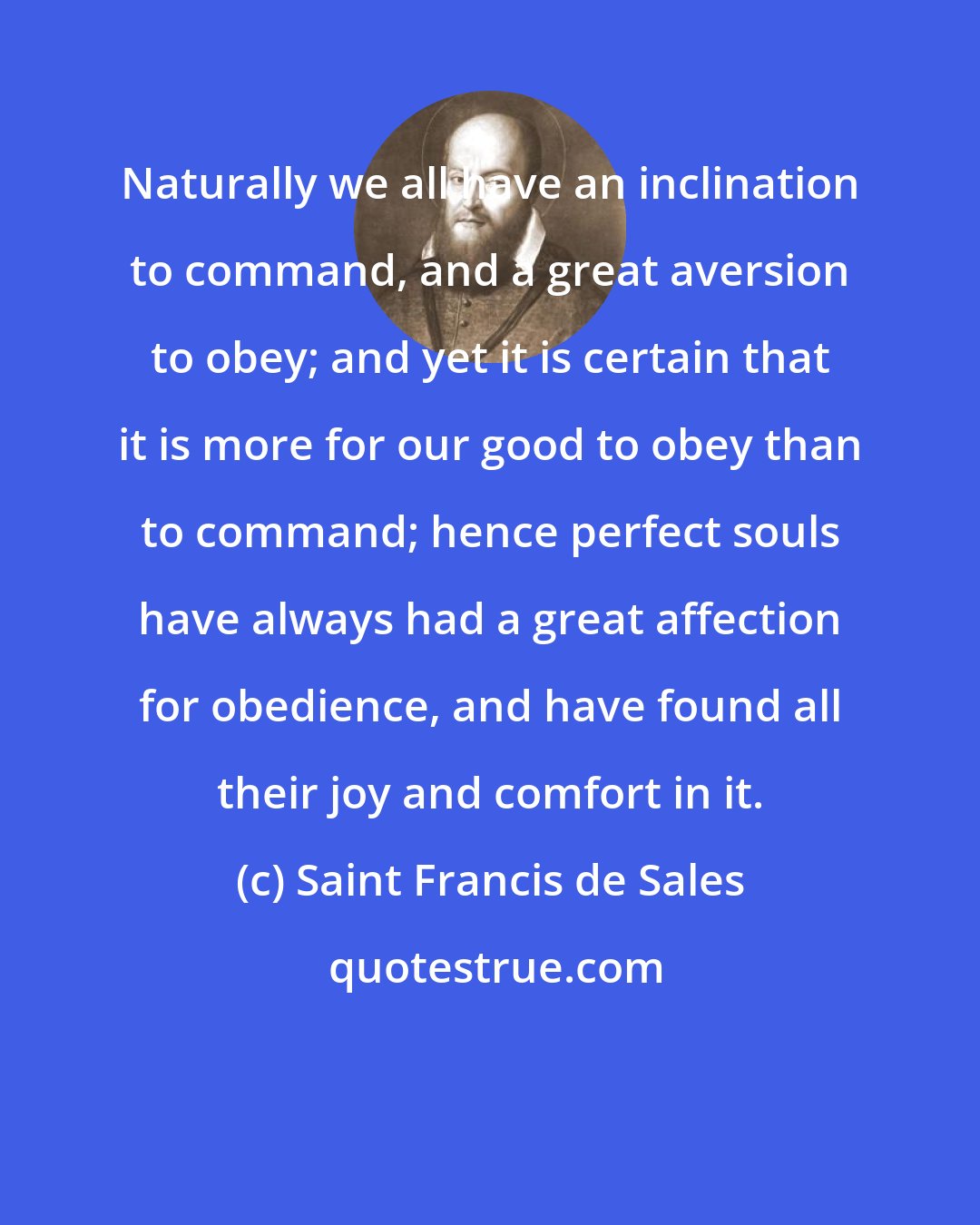 Saint Francis de Sales: Naturally we all have an inclination to command, and a great aversion to obey; and yet it is certain that it is more for our good to obey than to command; hence perfect souls have always had a great affection for obedience, and have found all their joy and comfort in it.