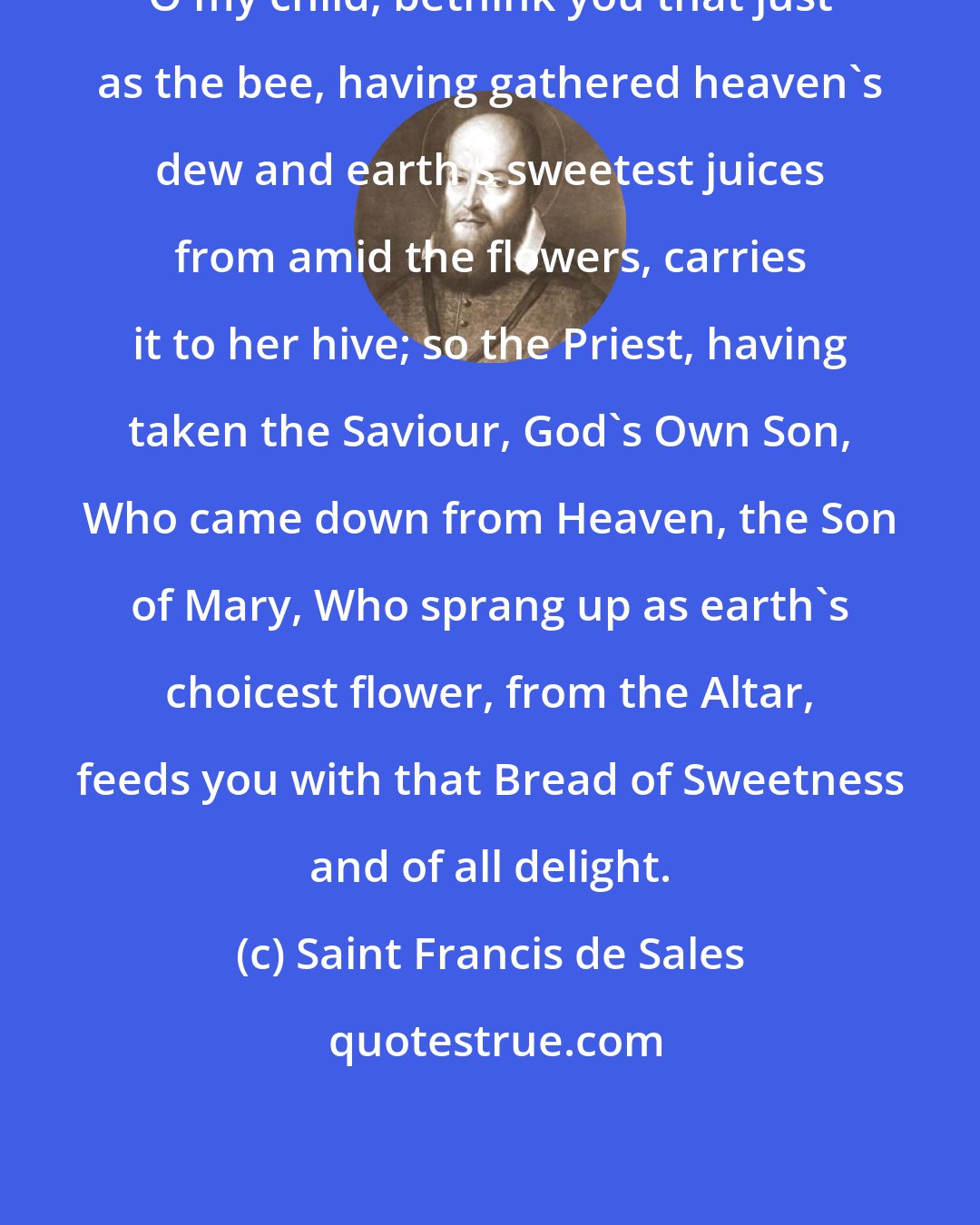 Saint Francis de Sales: O my child, bethink you that just as the bee, having gathered heaven's dew and earth's sweetest juices from amid the flowers, carries it to her hive; so the Priest, having taken the Saviour, God's Own Son, Who came down from Heaven, the Son of Mary, Who sprang up as earth's choicest flower, from the Altar, feeds you with that Bread of Sweetness and of all delight.