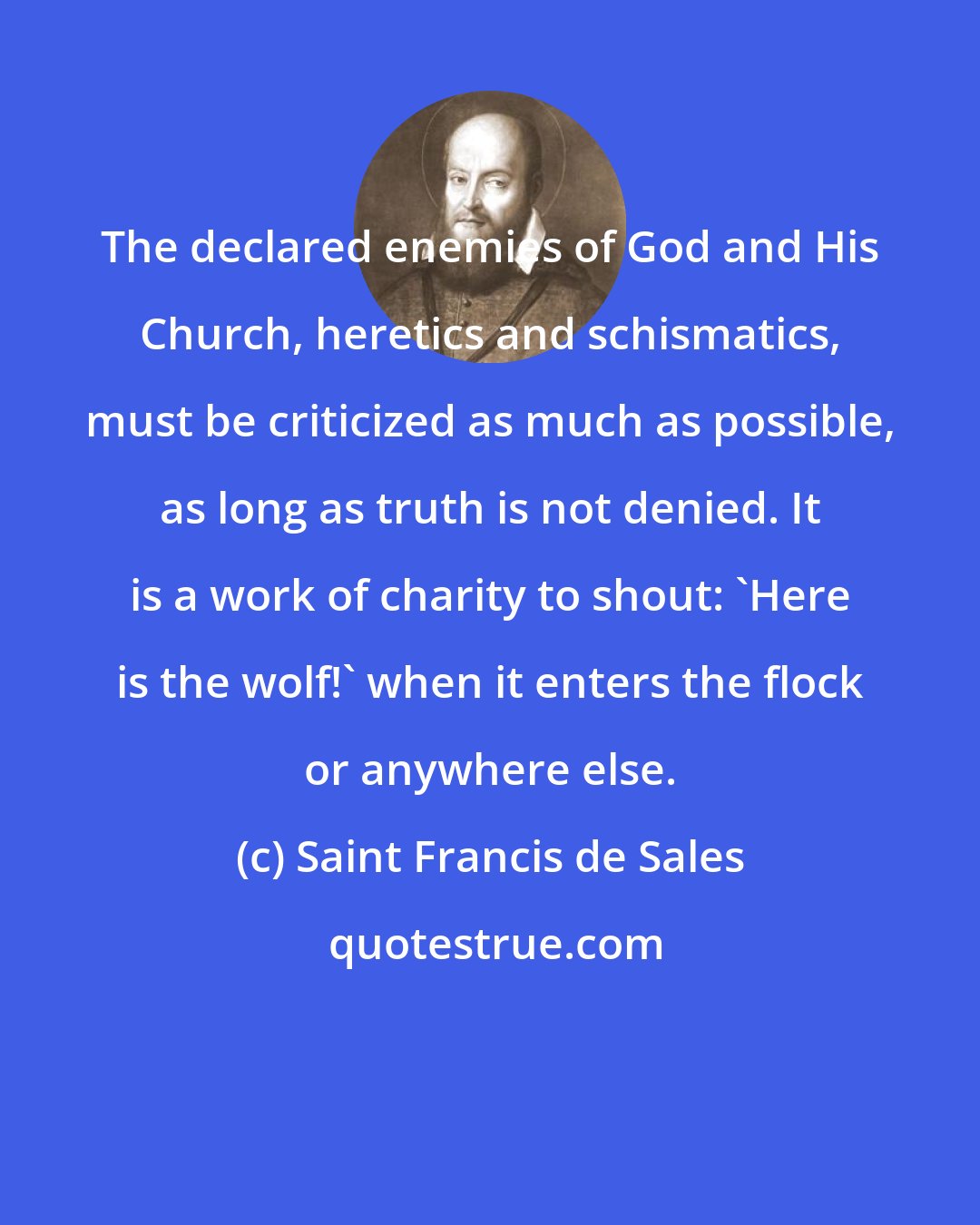 Saint Francis de Sales: The declared enemies of God and His Church, heretics and schismatics, must be criticized as much as possible, as long as truth is not denied. It is a work of charity to shout: 'Here is the wolf!' when it enters the flock or anywhere else.