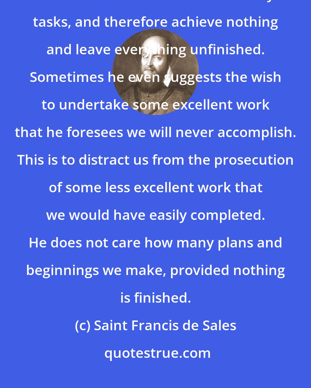 Saint Francis de Sales: The enemy often tries to make us attempt and start many projects so that we will be overwhelmed with too many tasks, and therefore achieve nothing and leave everything unfinished. Sometimes he even suggests the wish to undertake some excellent work that he foresees we will never accomplish. This is to distract us from the prosecution of some less excellent work that we would have easily completed. He does not care how many plans and beginnings we make, provided nothing is finished.