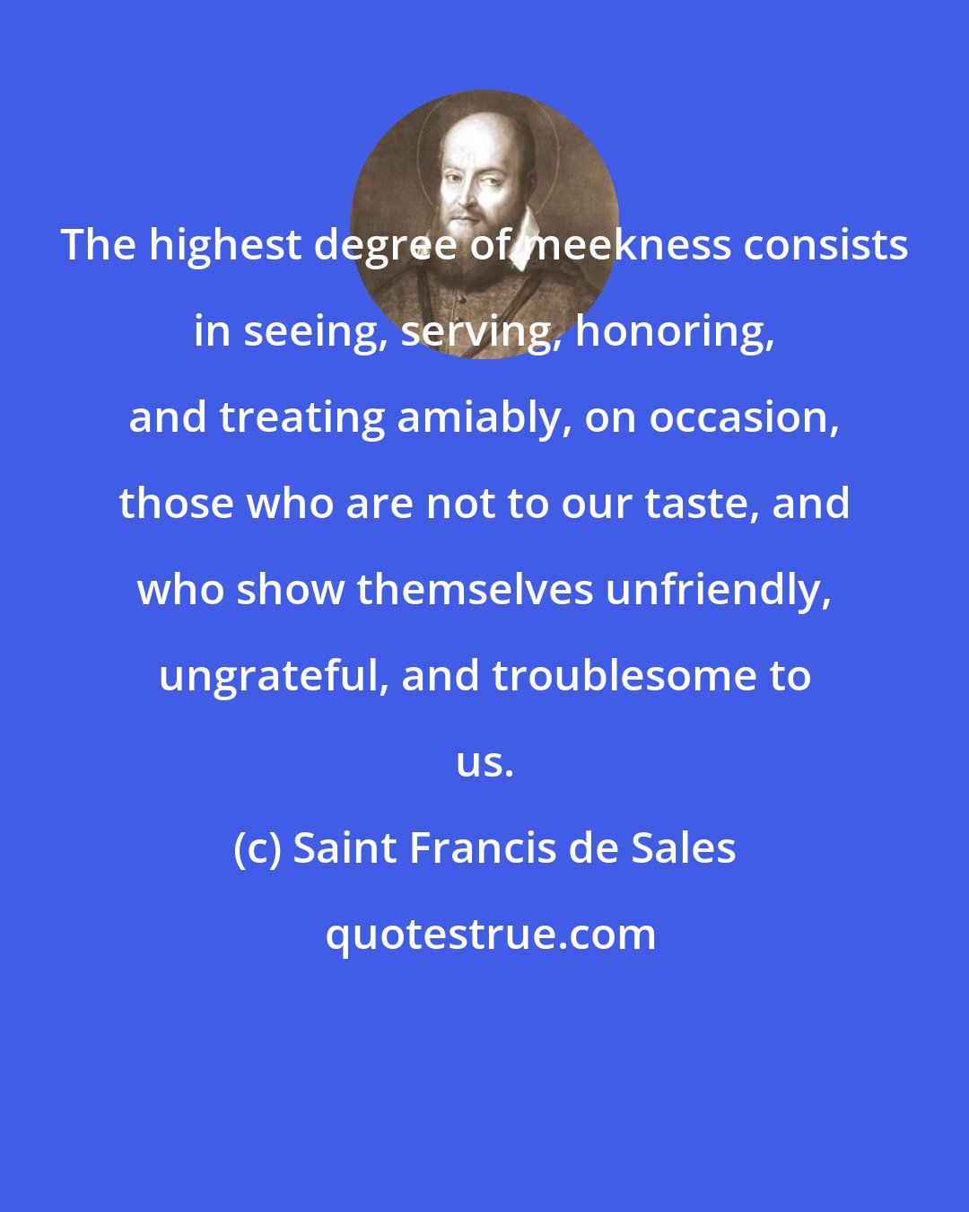 Saint Francis de Sales: The highest degree of meekness consists in seeing, serving, honoring, and treating amiably, on occasion, those who are not to our taste, and who show themselves unfriendly, ungrateful, and troublesome to us.