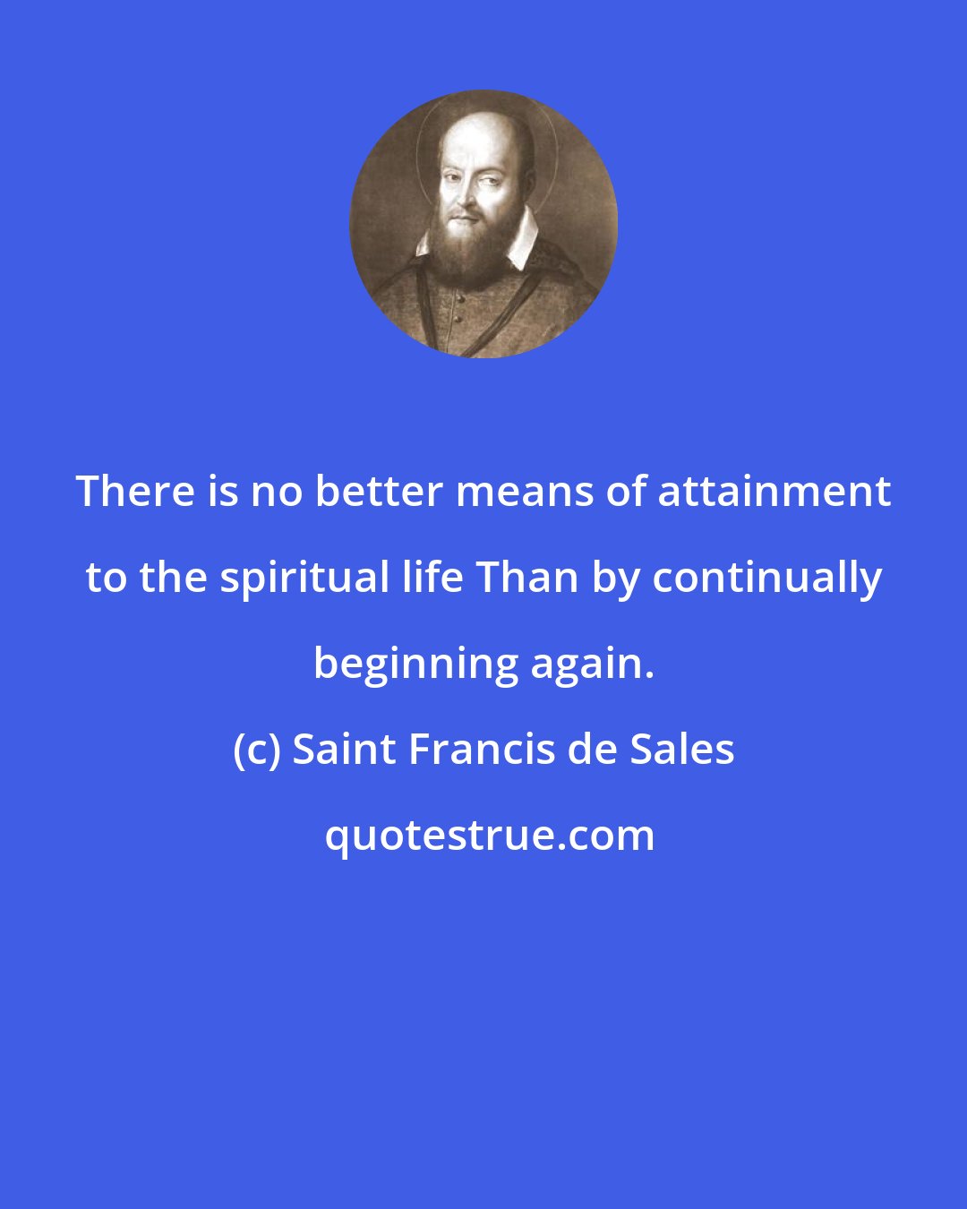 Saint Francis de Sales: There is no better means of attainment to the spiritual life Than by continually beginning again.