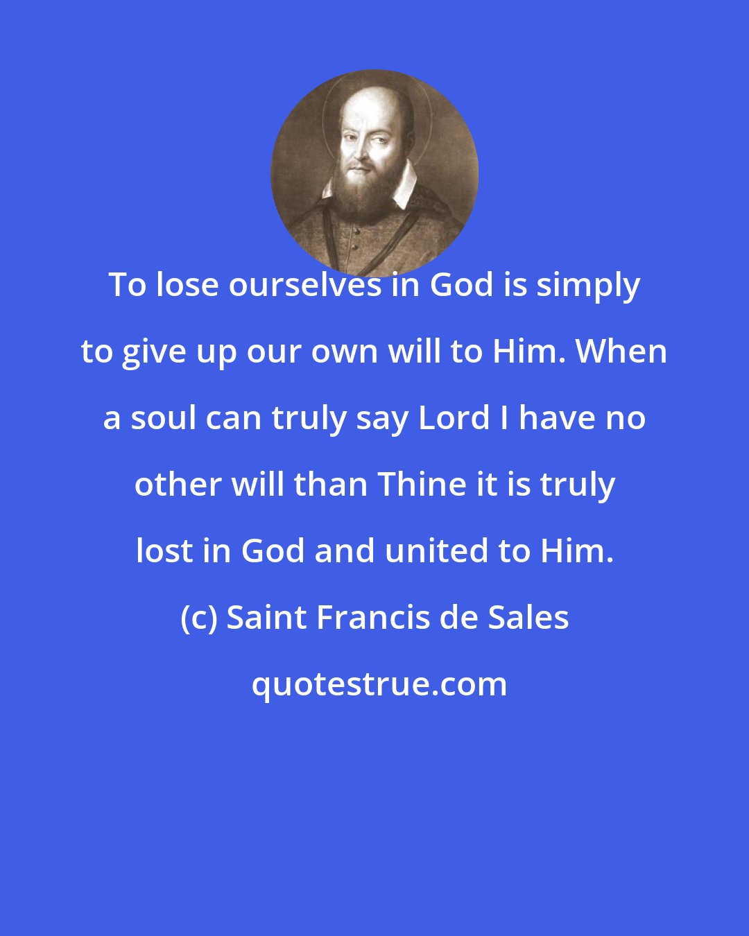 Saint Francis de Sales: To lose ourselves in God is simply to give up our own will to Him. When a soul can truly say Lord I have no other will than Thine it is truly lost in God and united to Him.