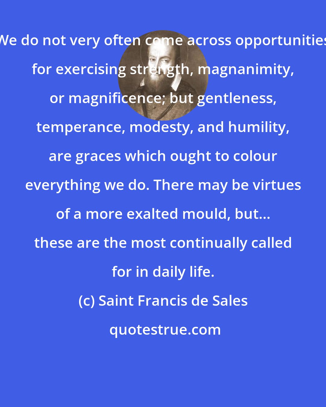 Saint Francis de Sales: We do not very often come across opportunities for exercising strength, magnanimity, or magnificence; but gentleness, temperance, modesty, and humility, are graces which ought to colour everything we do. There may be virtues of a more exalted mould, but... these are the most continually called for in daily life.