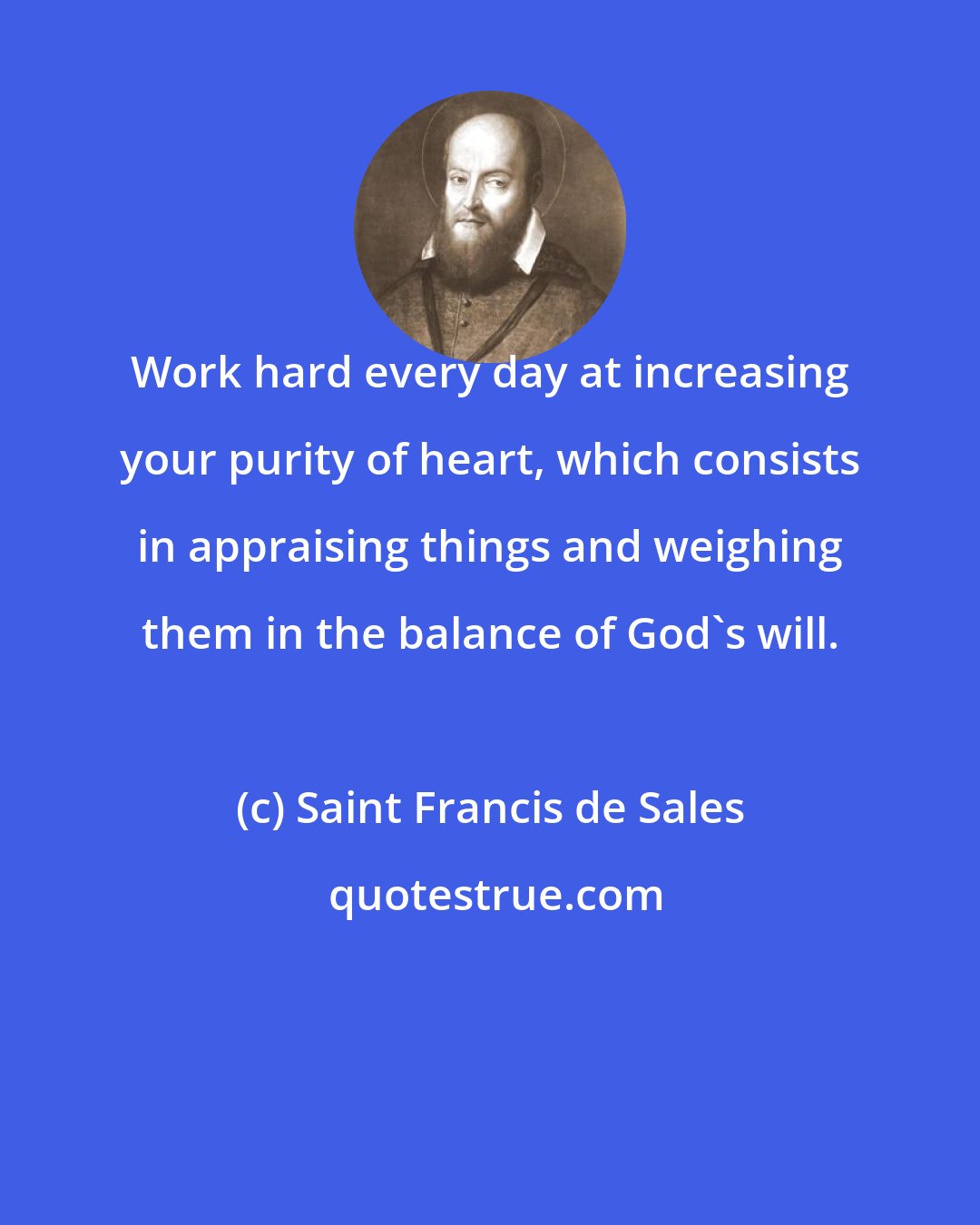 Saint Francis de Sales: Work hard every day at increasing your purity of heart, which consists in appraising things and weighing them in the balance of God's will.