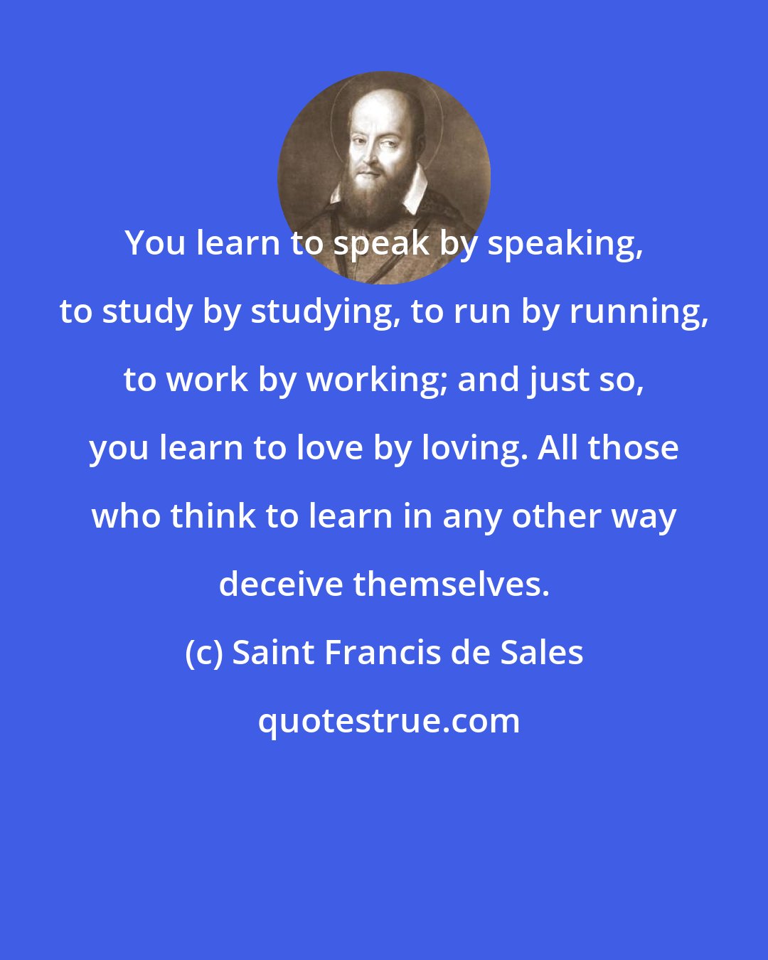 Saint Francis de Sales: You learn to speak by speaking, to study by studying, to run by running, to work by working; and just so, you learn to love by loving. All those who think to learn in any other way deceive themselves.