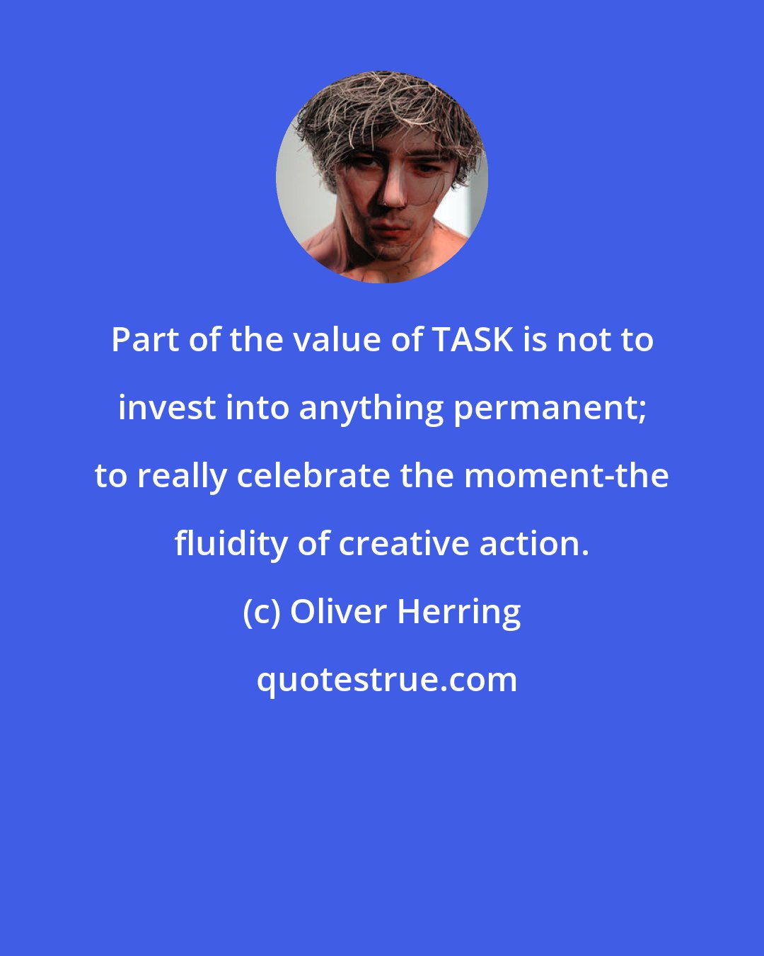 Oliver Herring: Part of the value of TASK is not to invest into anything permanent; to really celebrate the moment-the fluidity of creative action.