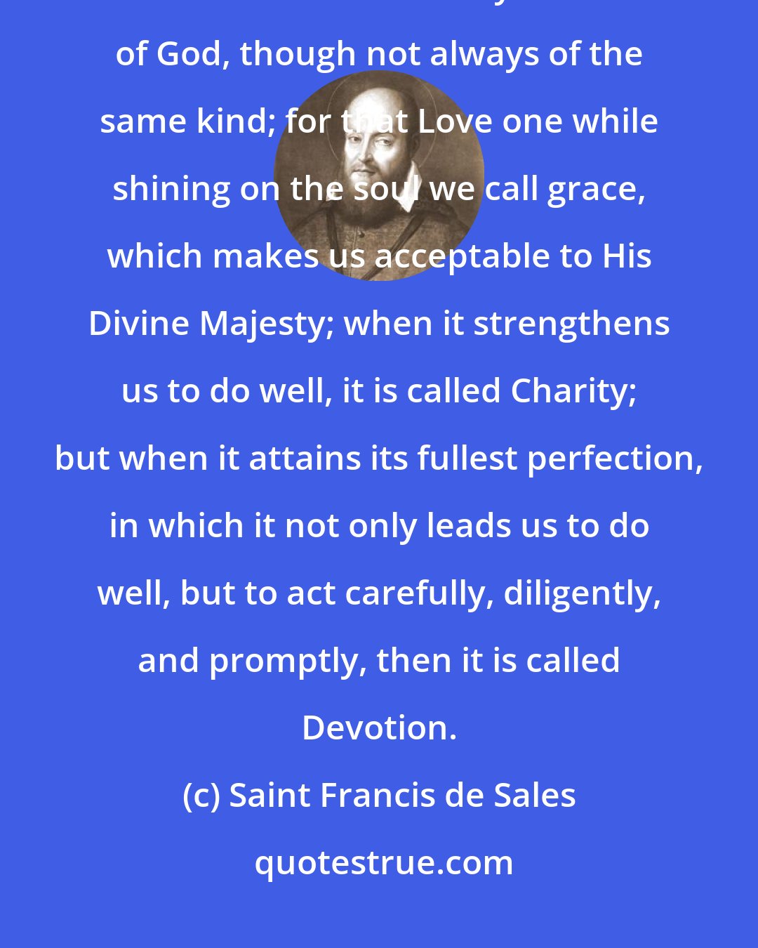 Saint Francis de Sales: All true and living devotion presupposes the love of God and indeed it is neither more nor less than a very real love of God, though not always of the same kind; for that Love one while shining on the soul we call grace, which makes us acceptable to His Divine Majesty; when it strengthens us to do well, it is called Charity; but when it attains its fullest perfection, in which it not only leads us to do well, but to act carefully, diligently, and promptly, then it is called Devotion.