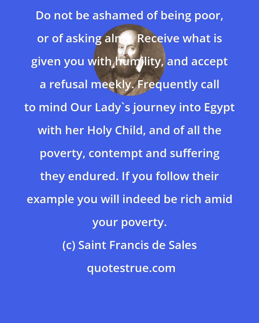 Saint Francis de Sales: Do not be ashamed of being poor, or of asking alms. Receive what is given you with humility, and accept a refusal meekly. Frequently call to mind Our Lady's journey into Egypt with her Holy Child, and of all the poverty, contempt and suffering they endured. If you follow their example you will indeed be rich amid your poverty.