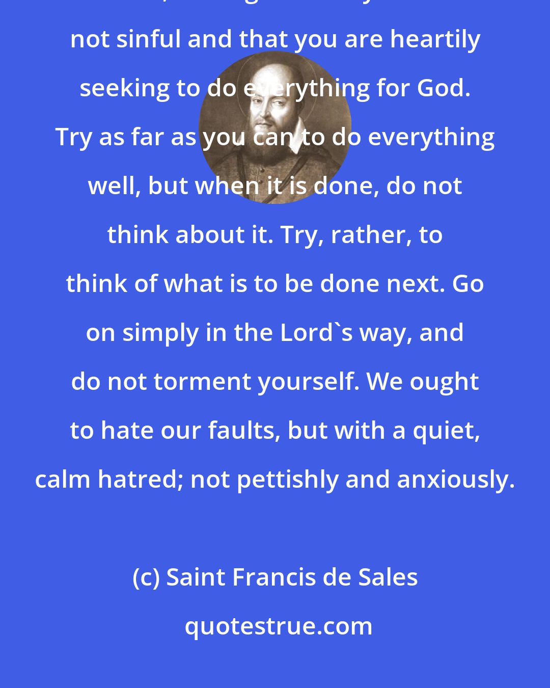 Saint Francis de Sales: Do not scrutinize so closely whether you are doing much or little, ill or well, so long as what you do is not sinful and that you are heartily seeking to do everything for God. Try as far as you can to do everything well, but when it is done, do not think about it. Try, rather, to think of what is to be done next. Go on simply in the Lord's way, and do not torment yourself. We ought to hate our faults, but with a quiet, calm hatred; not pettishly and anxiously.