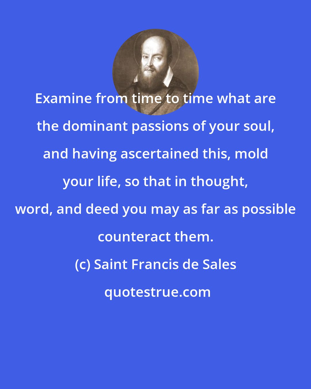 Saint Francis de Sales: Examine from time to time what are the dominant passions of your soul, and having ascertained this, mold your life, so that in thought, word, and deed you may as far as possible counteract them.