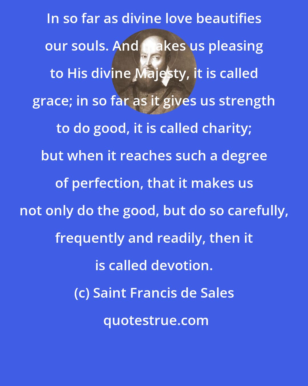 Saint Francis de Sales: In so far as divine love beautifies our souls. And makes us pleasing to His divine Majesty, it is called grace; in so far as it gives us strength to do good, it is called charity; but when it reaches such a degree of perfection, that it makes us not only do the good, but do so carefully, frequently and readily, then it is called devotion.