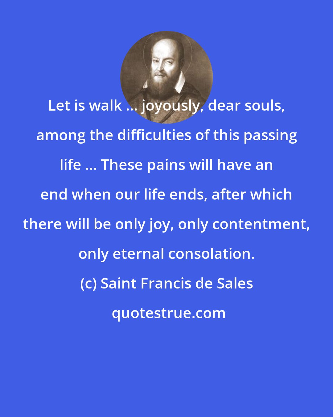 Saint Francis de Sales: Let is walk ... joyously, dear souls, among the difficulties of this passing life ... These pains will have an end when our life ends, after which there will be only joy, only contentment, only eternal consolation.