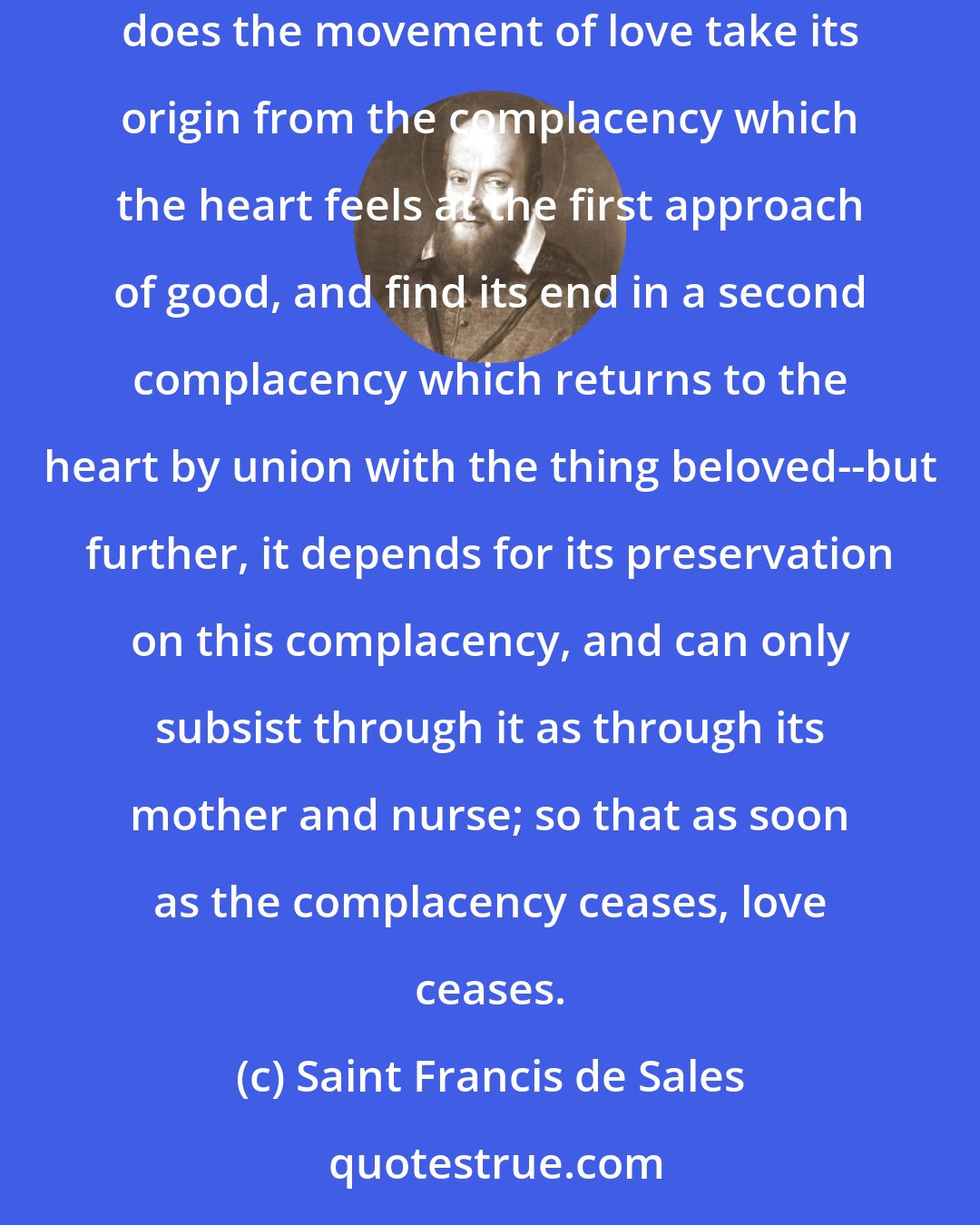 Saint Francis de Sales: Many great persons have been of opinion that love is no other thing than complacency itself, in which they have had much appearance of reason. For not only does the movement of love take its origin from the complacency which the heart feels at the first approach of good, and find its end in a second complacency which returns to the heart by union with the thing beloved--but further, it depends for its preservation on this complacency, and can only subsist through it as through its mother and nurse; so that as soon as the complacency ceases, love ceases.