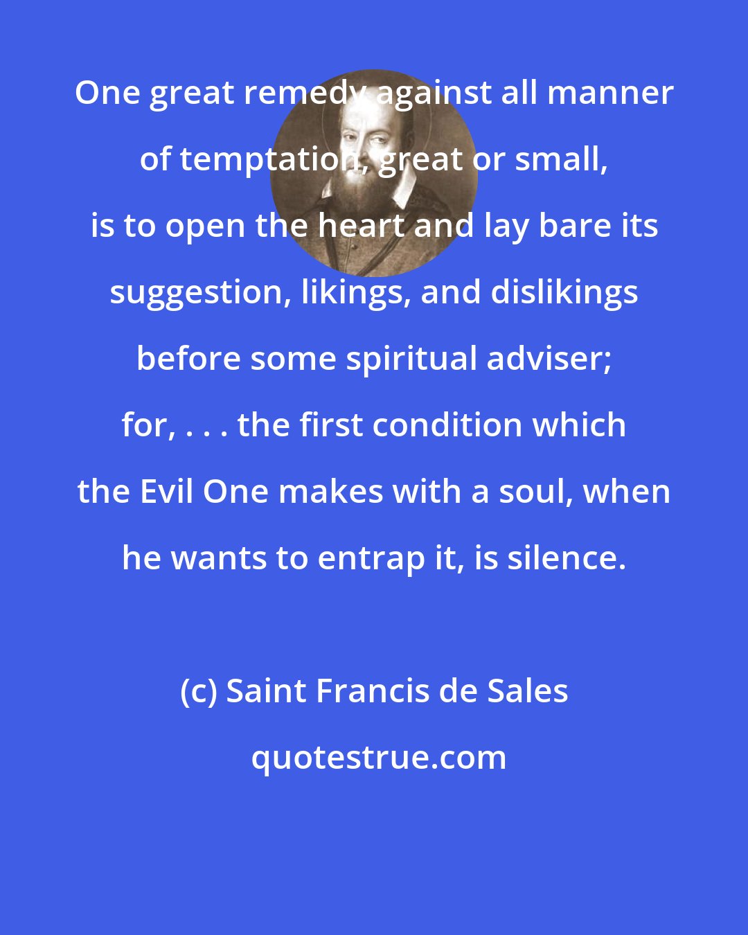 Saint Francis de Sales: One great remedy against all manner of temptation, great or small, is to open the heart and lay bare its suggestion, likings, and dislikings before some spiritual adviser; for, . . . the first condition which the Evil One makes with a soul, when he wants to entrap it, is silence.