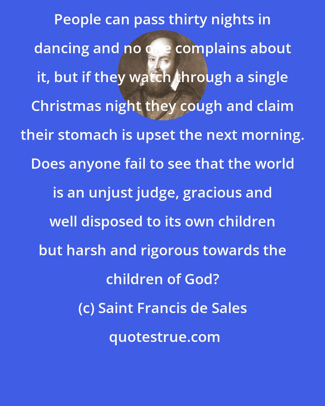 Saint Francis de Sales: People can pass thirty nights in dancing and no one complains about it, but if they watch through a single Christmas night they cough and claim their stomach is upset the next morning. Does anyone fail to see that the world is an unjust judge, gracious and well disposed to its own children but harsh and rigorous towards the children of God?