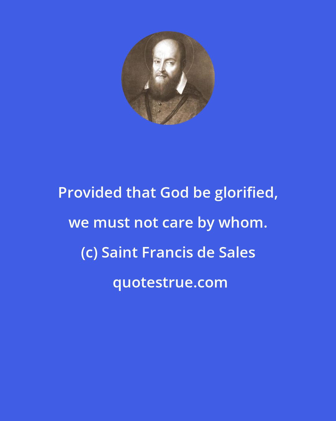 Saint Francis de Sales: Provided that God be glorified, we must not care by whom.