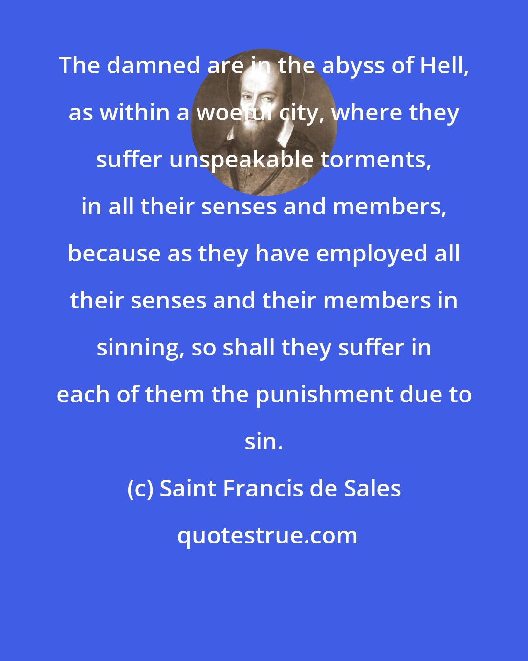 Saint Francis de Sales: The damned are in the abyss of Hell, as within a woeful city, where they suffer unspeakable torments, in all their senses and members, because as they have employed all their senses and their members in sinning, so shall they suffer in each of them the punishment due to sin.