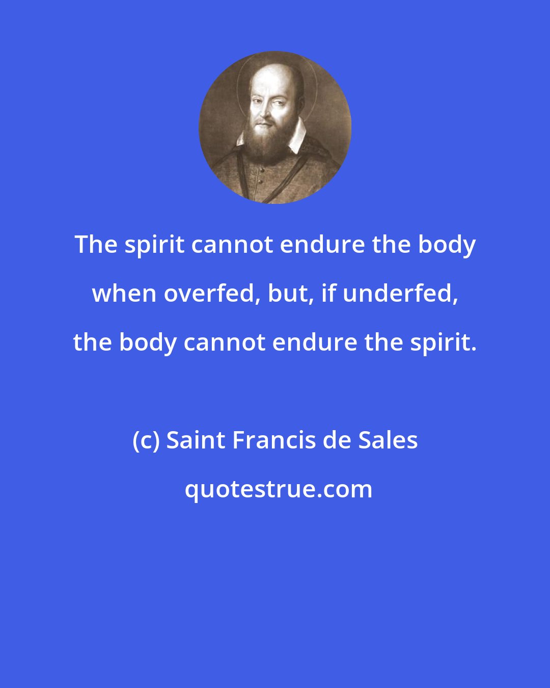 Saint Francis de Sales: The spirit cannot endure the body when overfed, but, if underfed, the body cannot endure the spirit.