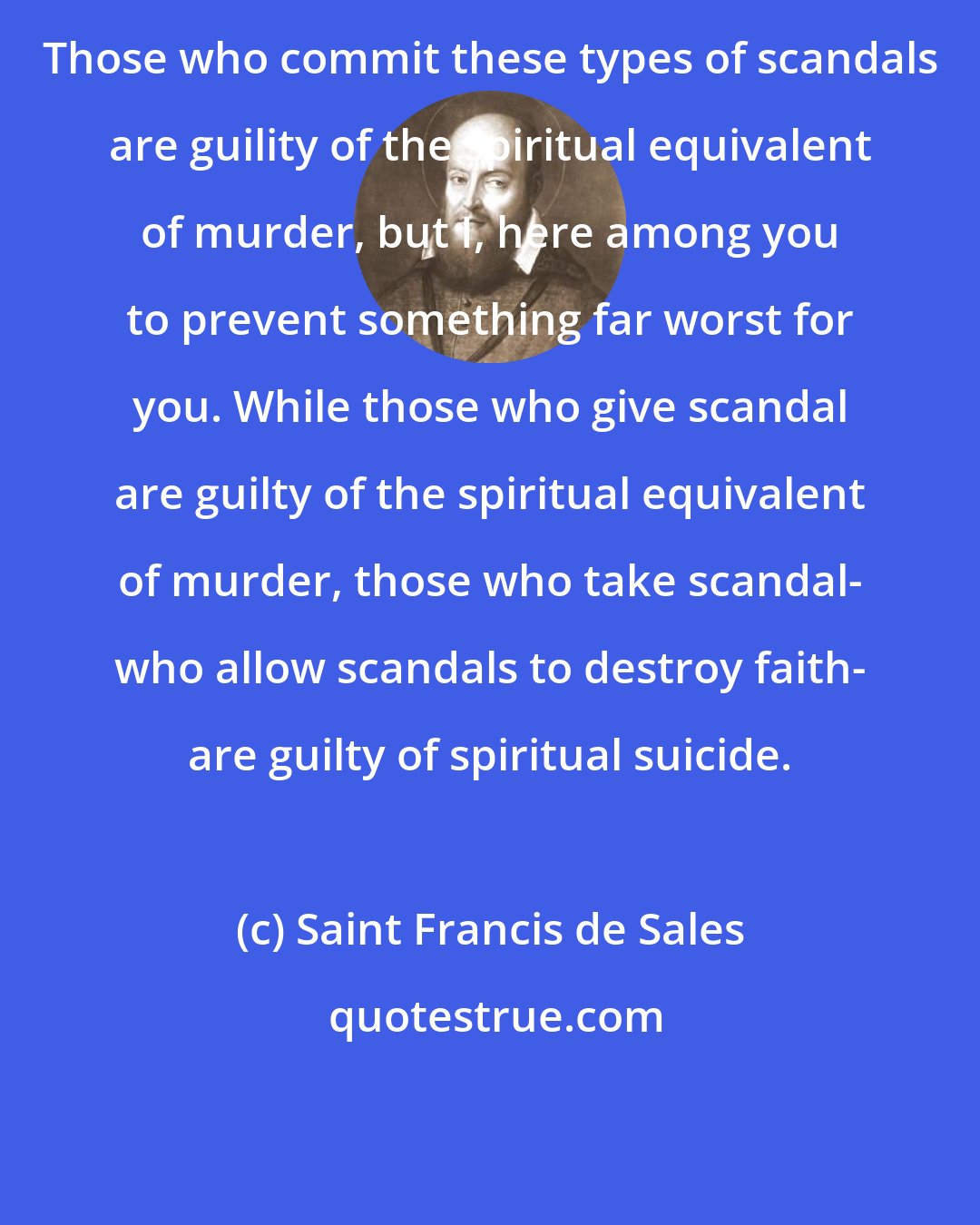 Saint Francis de Sales: Those who commit these types of scandals are guility of the spiritual equivalent of murder, but I, here among you to prevent something far worst for you. While those who give scandal are guilty of the spiritual equivalent of murder, those who take scandal- who allow scandals to destroy faith- are guilty of spiritual suicide.