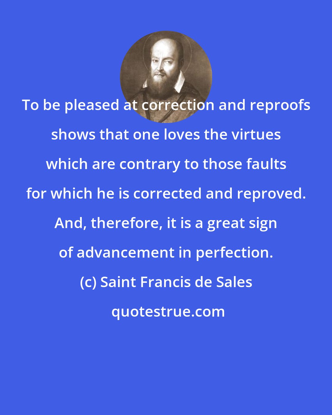 Saint Francis de Sales: To be pleased at correction and reproofs shows that one loves the virtues which are contrary to those faults for which he is corrected and reproved. And, therefore, it is a great sign of advancement in perfection.